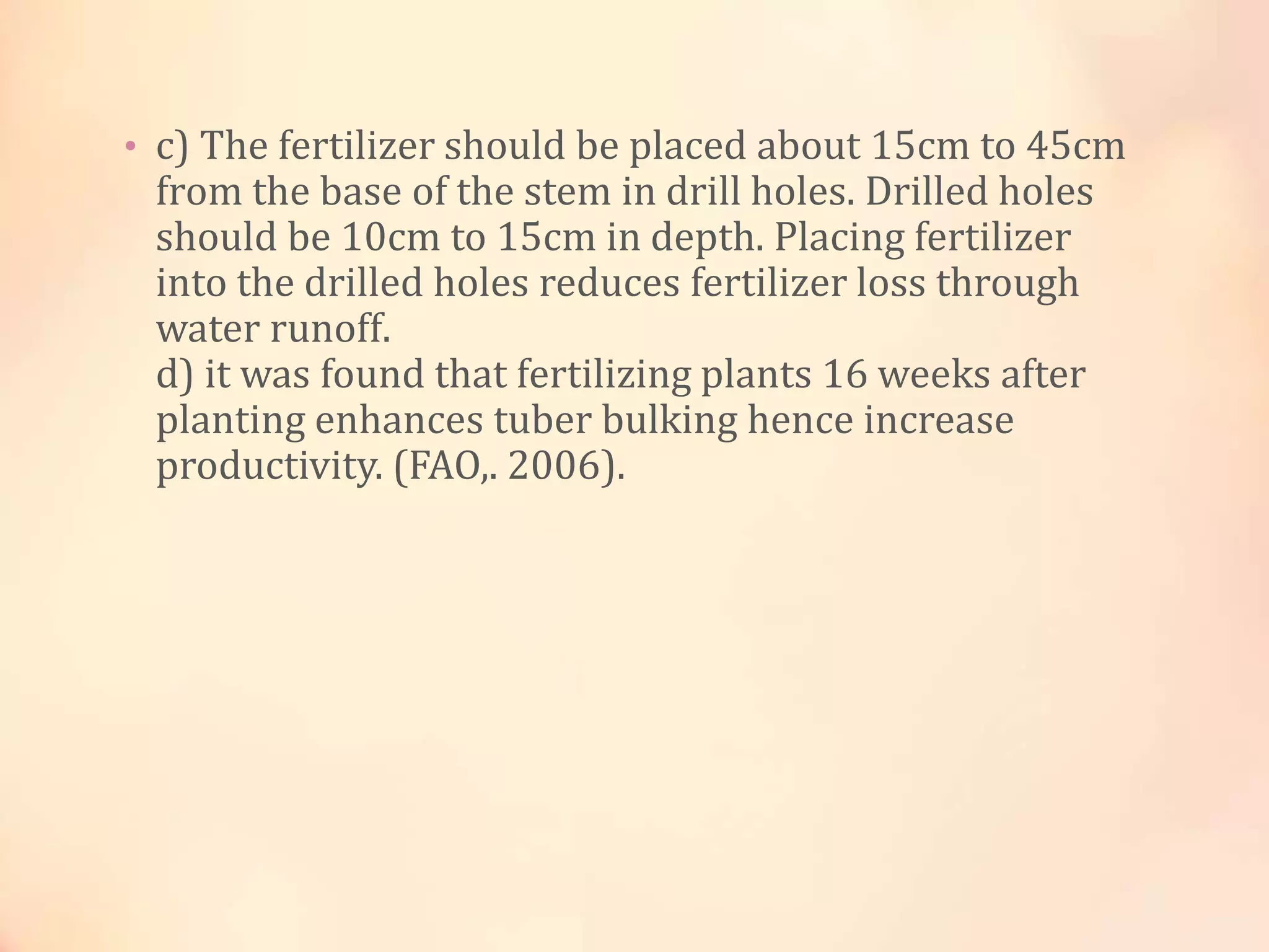 • c) The fertilizer should be placed about 15cm to 45cm
from the base of the stem in drill holes. Drilled holes
should be 10cm to 15cm in depth. Placing fertilizer
into the drilled holes reduces fertilizer loss through
water runoff.
d) it was found that fertilizing plants 16 weeks after
planting enhances tuber bulking hence increase
productivity. (FAO,. 2006).
 