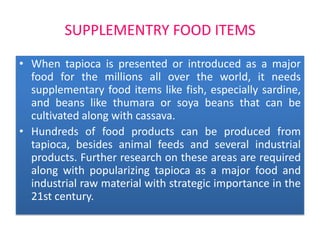 SUPPLEMENTRY FOOD ITEMS
• When tapioca is presented or introduced as a major
food for the millions all over the world, it needs
supplementary food items like fish, especially sardine,
and beans like thumara or soya beans that can be
cultivated along with cassava.
• Hundreds of food products can be produced from
tapioca, besides animal feeds and several industrial
products. Further research on these areas are required
along with popularizing tapioca as a major food and
industrial raw material with strategic importance in the
21st century.

 