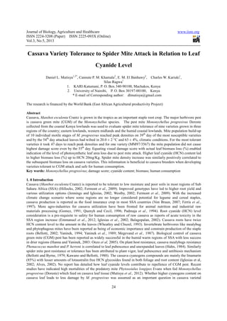 Journal of Biology, Agriculture and Healthcare
ISSN 2224-3208 (Paper) ISSN 2225
Vol.3, No.5, 2013
Cassava Variety Tolerance to Spider Mite Attack in Relation to Leaf
Daniel L. Mutisya1,2*
, Cannute P. M. Khamala
1. KARI
2. University of Nairobi, P. O. Box
* E-mail of
The research is financed by the World Bank (East African Agricultural productivity Project)
Abstract
Cassava, Manihot esculenta Crantz is grown in the tropics as an important staple root crop. The major herbivore pest
is cassava green mite (CGM) of the
collected from the coastal Kenya lowlands was used to eval
regions of the country; eastern lowlands, western midlands and the humid coastal lowlands. Mite population build
of 10 individual motile stages of M. progresivus
and by the 54th
day attacked leaves had wilted in 20.0 ± 2 °C and 63 ± 4%, climatic conditions. For the most tolerant
varieties it took 47 days to reach peak densities and for one variety (MM97/3567) the mite populatio
highest damage score even by the 55
indication of the level of photosynthetic leaf area loss due to pest mite attack. Higher leaf cyanide (HCN) content led
to higher biomass loss (%) up to HCN 20mg/Kg. Spider mite density increase was similarly positively correlated to
the subsequent biomass loss on cassava varieties. This information is beneficial to cassava breeders when developing
varieties tolerant to CGM attack and safe for human consumption.
Key words: Mononychellus progresivus
1. 0 Introduction
Cassava (Manihot esculenta Crantz) is reported to be tolerant to low moisture and poor soils in most regi
Sahara Africa (SSA) (Hillocks, 2002; Fermont
various utilization options (Jennings and Iglesias, 2002; Westby, 2002; Fermont
climate change scenario where some regions are no longer considered potential for legume and cereal staples,
cassava production is reported as the food insurance crop in most SSA countries (Von Braun, 2007; Ferris
1997). More agro-industries for cassava utilization
materials processing (Gomez, 1991; Quenyh and Cecil, 1996; Padmaja
consideration is a pre-requisite to safety for human consumption of raw cassava as reports
SSA region increase (Emmanuel et al
HCN content level to the amount in the leaves (Wheatley and Chuzel, 1993). Invertebrate herbivores like mealybug
and phytophagous mites have been reported as being of economic importance and constrain production of the staple
roots (Bellotti, 2002; Yaninek, 1994; Yaninek
green mite (CGM) pest has been repo
in drier regions (Hanna and Yaninek, 2003: Onzo
Phenacoccus manihot and P. herreni
spider mite pest resistance or tolerance has been attributed to plant vigor, leaf pubescence and antibiosis mechanism
(Bellotti and Byrne, 1979; Kawano and Bellotti, 1980). The cassava cyanogens compounds
(85%) with lesser amounts of lotaustralin free HCN glycosides found in both foliage and root content (Iglesias et al,
2002; Alves, 2002). No report has detailed how leaf cyanide levels contribute to repellence of CGM pest. Recent
studies have indicated high mortalities of the predatory mite
progresivus (Doreste) which feed on cassava leaf tissue (Mutisya
cassava leaf leads to less damage by
Journal of Biology, Agriculture and Healthcare
(Paper) ISSN 2225-093X (Online)
24
Tolerance to Spider Mite Attack in Relation to Leaf
Cyanide Level
, Cannute P. M. Khamala2
, E. M. El Banhawy2
, Charles W. Kariuki
Silas Ragwa1
KARI-Katumani, P. O. Box 340-90100, Machakos, Kenya
University of Nairobi, P. O. Box 30197-00100, Kenya
mail of Corresponding author: dlmutisya@gmail.com
The research is financed by the World Bank (East African Agricultural productivity Project)
Crantz is grown in the tropics as an important staple root crop. The major herbivore pest
is cassava green mite (CGM) of the Mononychellus species. The pest mite Mononychellus progresivus
collected from the coastal Kenya lowlands was used to evaluate spider mite tolerance of nine varieties grown in three
regions of the country; eastern lowlands, western midlands and the humid coastal lowlands. Mite population build
M. progresivus reached peak densities on 39th
day of the most susceptible varieties
day attacked leaves had wilted in 20.0 ± 2 °C and 63 ± 4%, climatic conditions. For the most tolerant
varieties it took 47 days to reach peak densities and for one variety (MM97/3567) the mite populatio
highest damage score even by the 55th
day. Equating visual damage score with actual leaf biomass loss (%) enabled
indication of the level of photosynthetic leaf area loss due to pest mite attack. Higher leaf cyanide (HCN) content led
her biomass loss (%) up to HCN 20mg/Kg. Spider mite density increase was similarly positively correlated to
the subsequent biomass loss on cassava varieties. This information is beneficial to cassava breeders when developing
k and safe for human consumption.
Mononychellus progresivus; damage score; cyanide content; biomass; human consumption
Crantz) is reported to be tolerant to low moisture and poor soils in most regi
Sahara Africa (SSA) (Hillocks, 2002; Fermont et al., 2009). Improved genotypes have led to higher root yield and
various utilization options (Jennings and Iglesias, 2002; Westby, 2002; Fermont et al.,
nario where some regions are no longer considered potential for legume and cereal staples,
cassava production is reported as the food insurance crop in most SSA countries (Von Braun, 2007; Ferris
industries for cassava utilization have been fronted for animal nutrition and industrial raw
materials processing (Gomez, 1991; Quenyh and Cecil, 1996; Padmaja et al., 1994). Root cyanide (HCN) level
requisite to safety for human consumption of raw cassava as reports
et al., 2012; Iglesias et al., 2002; Balagopalan, 2002). Cassava roots have twice
HCN content level to the amount in the leaves (Wheatley and Chuzel, 1993). Invertebrate herbivores like mealybug
ytophagous mites have been reported as being of economic importance and constrain production of the staple
roots (Bellotti, 2002; Yaninek, 1994; Yaninek et al., 1989; Megevand et al., 1987). Biological control of cassava
green mite (CGM) pest has been reported as widely successful in the humid warm regions of SSA with less success
in drier regions (Hanna and Yaninek, 2003: Onzo et al, 2005). On plant host resistance, cassava mealybugs resistance
P. herreni is correlated to leaf pubescence and unexpanded leaves (Hahn, 1984). Similarly
spider mite pest resistance or tolerance has been attributed to plant vigor, leaf pubescence and antibiosis mechanism
(Bellotti and Byrne, 1979; Kawano and Bellotti, 1980). The cassava cyanogens compounds
(85%) with lesser amounts of lotaustralin free HCN glycosides found in both foliage and root content (Iglesias et al,
2002; Alves, 2002). No report has detailed how leaf cyanide levels contribute to repellence of CGM pest. Recent
studies have indicated high mortalities of the predatory mite Phytoseiulus longipes Evans when fed
(Doreste) which feed on cassava leaf tissue (Mutisya et al., 2012). Whether higher cyanogens content on
damage by M. progresivus was assumed as an important question in cassava varietal
www.iiste.org
Tolerance to Spider Mite Attack in Relation to Leaf
, Charles W. Kariuki1
,
90100, Machakos, Kenya
00100, Kenya
dlmutisya@gmail.com
The research is financed by the World Bank (East African Agricultural productivity Project)
Crantz is grown in the tropics as an important staple root crop. The major herbivore pest
Mononychellus progresivus Doreste
uate spider mite tolerance of nine varieties grown in three
regions of the country; eastern lowlands, western midlands and the humid coastal lowlands. Mite population build-up
day of the most susceptible varieties
day attacked leaves had wilted in 20.0 ± 2 °C and 63 ± 4%, climatic conditions. For the most tolerant
varieties it took 47 days to reach peak densities and for one variety (MM97/3567) the mite population did not cause
day. Equating visual damage score with actual leaf biomass loss (%) enabled
indication of the level of photosynthetic leaf area loss due to pest mite attack. Higher leaf cyanide (HCN) content led
her biomass loss (%) up to HCN 20mg/Kg. Spider mite density increase was similarly positively correlated to
the subsequent biomass loss on cassava varieties. This information is beneficial to cassava breeders when developing
; damage score; cyanide content; biomass; human consumption
Crantz) is reported to be tolerant to low moisture and poor soils in most regions of Sub
, 2009). Improved genotypes have led to higher root yield and
2009). With the increased
nario where some regions are no longer considered potential for legume and cereal staples,
cassava production is reported as the food insurance crop in most SSA countries (Von Braun, 2007; Ferris et al.,
have been fronted for animal nutrition and industrial raw
1994). Root cyanide (HCN) level
requisite to safety for human consumption of raw cassava as reports of acute toxicity in the
, 2002; Balagopalan, 2002). Cassava roots have twice
HCN content level to the amount in the leaves (Wheatley and Chuzel, 1993). Invertebrate herbivores like mealybug
ytophagous mites have been reported as being of economic importance and constrain production of the staple
1987). Biological control of cassava
rted as widely successful in the humid warm regions of SSA with less success
2005). On plant host resistance, cassava mealybugs resistance
cence and unexpanded leaves (Hahn, 1984). Similarly
spider mite pest resistance or tolerance has been attributed to plant vigor, leaf pubescence and antibiosis mechanism
(Bellotti and Byrne, 1979; Kawano and Bellotti, 1980). The cassava cyanogens compounds are mainly the linamarin
(85%) with lesser amounts of lotaustralin free HCN glycosides found in both foliage and root content (Iglesias et al,
2002; Alves, 2002). No report has detailed how leaf cyanide levels contribute to repellence of CGM pest. Recent
Evans when fed Mononychellus
2012). Whether higher cyanogens content on
was assumed as an important question in cassava varietal
 