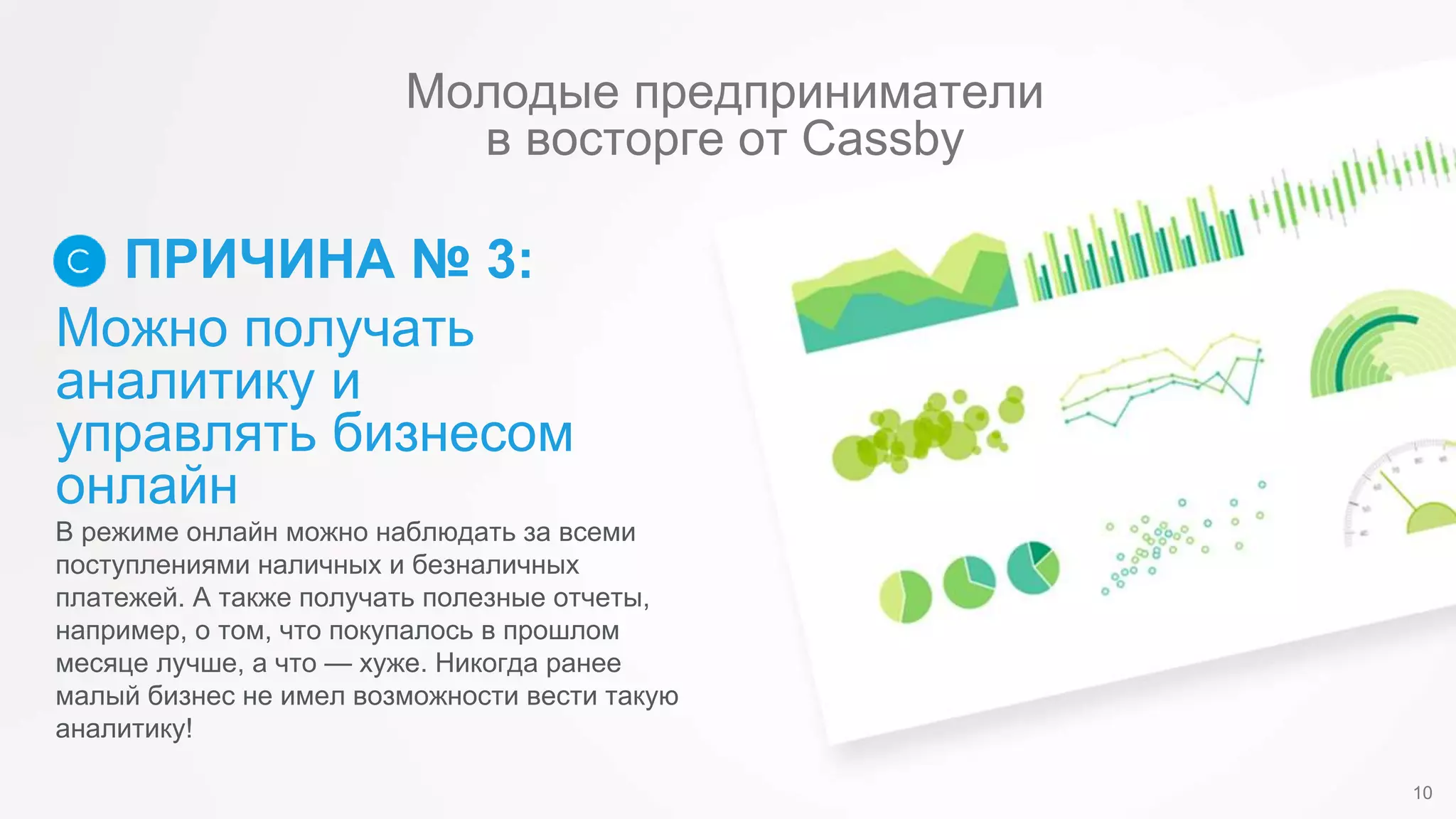 Можно получать
аналитику и
управлять бизнесом
онлайн
ПРИЧИНА № 3:
В режиме онлайн можно наблюдать за всеми
поступлениями наличных и безналичных
платежей. А также получать полезные отчеты,
например, о том, что покупалось в прошлом
месяце лучше, а что — хуже. Никогда ранее
малый бизнес не имел возможности вести такую
аналитику!
10
Молодые предприниматели
в восторге от Cassby
 