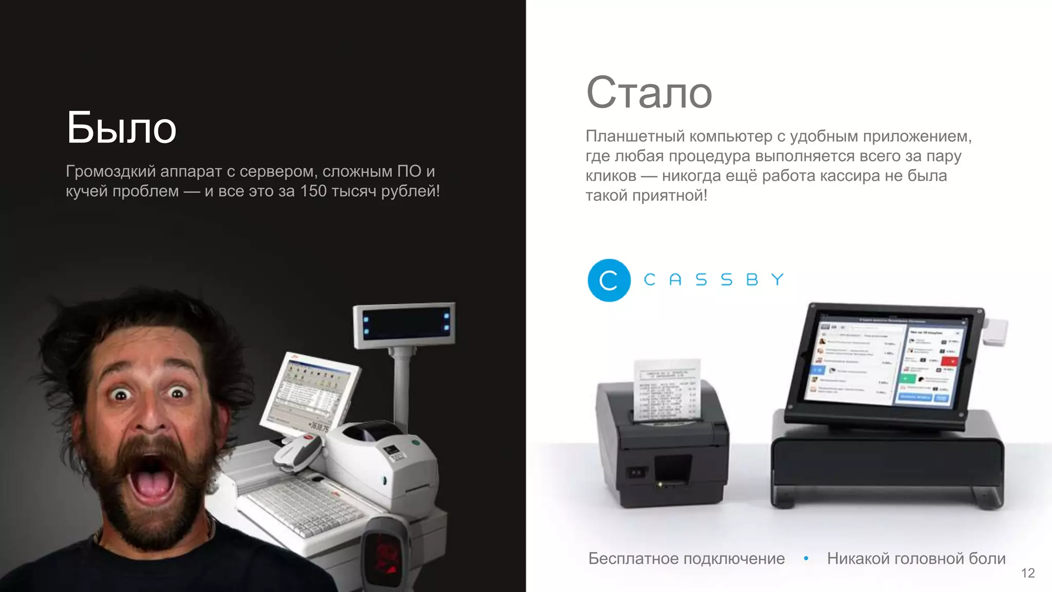 Было
Громоздкий аппарат с сервером, сложным ПО и
кучей проблем — и все это за 150 тысяч рублей!
Стало
Планшетный компьютер с удобным приложением,
где любая процедура выполняется всего за пару
кликов — никогда ещё работа кассира не была
такой приятной!
12
Бесплатное подключение • Никакой головной боли
 