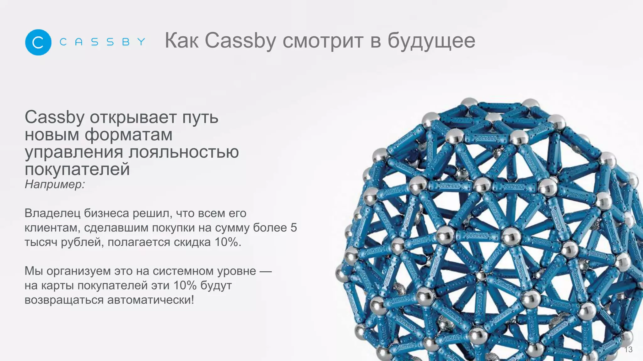 Cassby открывает путь
новым форматам
управления лояльностью
покупателей
Например:
Владелец бизнеса решил, что всем его
клиентам, сделавшим покупки на сумму более 5
тысяч рублей, полагается скидка 10%.
Мы организуем это на системном уровне —
на карты покупателей эти 10% будут
возвращаться автоматически!
13
Как Cassby смотрит в будущее
 