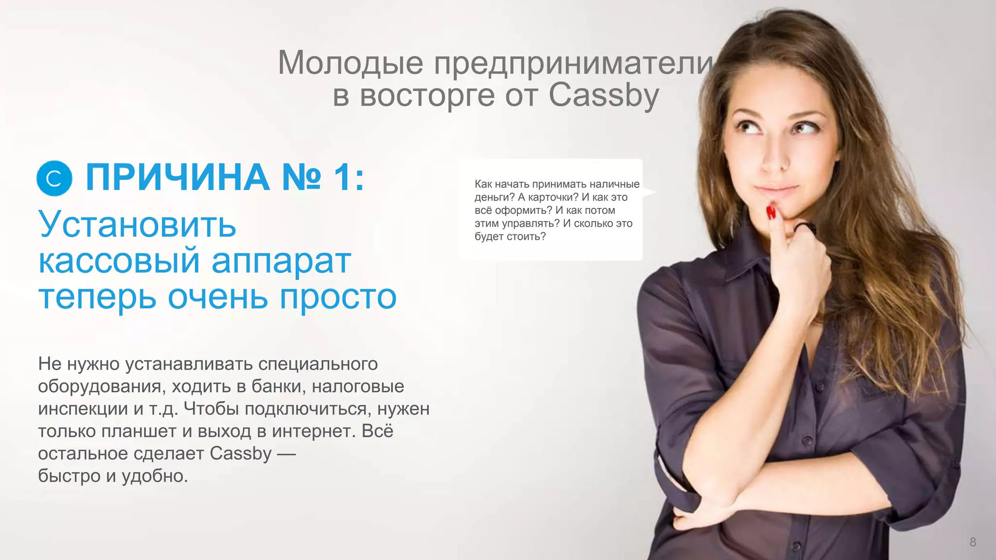 Установить
кассовый аппарат
теперь очень просто
ПРИЧИНА № 1:
Не нужно устанавливать специального
оборудования, ходить в банки, налоговые
инспекции и т.д. Чтобы подключиться, нужен
только планшет и выход в интернет. Всё
остальное сделает Cassby —
быстро и удобно.
Как начать принимать наличные
деньги? А карточки? И как это
всё оформить? И как потом
этим управлять? И сколько это
будет стоить?
Молодые предприниматели
в восторге от Cassby
8
 
