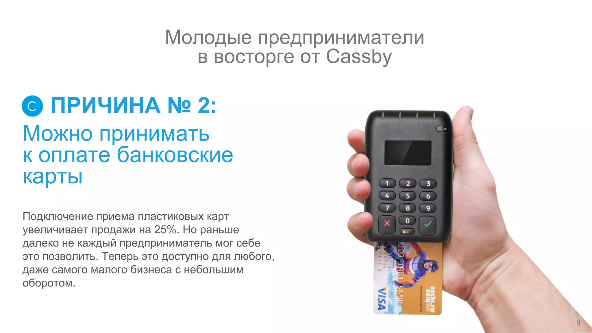 Можно принимать
к оплате банковские
карты
ПРИЧИНА № 2:
Подключение приема пластиковых карт
увеличивает продажи на 25%. Но раньше
далеко не каждый предприниматель мог себе
это позволить. Теперь это доступно для любого,
даже самого малого бизнеса с небольшим
оборотом.
9
Молодые предприниматели
в восторге от Cassby
 