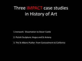 Three IMPACT case studies in History of Art 1.Ironwork:  Dissertation to Dover Castle 2. Pictish Sculpture: Angus and St Antony 3. The St Albans Psalter: from Concealment to California 