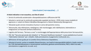 Lista di azioni ( non esaustive) …..1
A titolo indicativo e non esaustivo, una lista di azioni
• Servizi di continuità assistenziale e deospedalizzazione e diffusione del FSE
• Soluzioni e servizi per la continuità assistenziale ospedale-territorio: i PDTA come nuova modalità di
approccio e i sistemi di Patient Workflow Management e Patient Relationship Management;
• Telesalute quale servizio innovativo di presa in carico del paziente cronico,
• Teleconsulto, tele refertazione, telediagnosi, tele monitoraggio, tele riabilitazione; telemedicina e
integrazione col Fascicolo Sanitario Elettronico;
• Logistica del farmaco, “farmaco a casa” e monitoraggio dell’appropriatezza delle prescrizioni farmaceutiche;
• FSE: Dal “Taccuino personale del cittadino” al “Personal Healthcare Assistant”: nuove piattaforme di servizi
“information intensive” per i cittadini. Dalla prenotazione al pagamento multicanale ecc.;
• definizione di linee guida per la Cartella Clinica Elettronica Ospedaliera;
• Soluzioni di servizi, anche in modalità Shared Services, con livelli di interoperabilità definiti a livello centrale
(es. CUP, dematerializzazione e conservazione sostitutiva, gestione amministrativa, PACS, referti via web,
prenotazione e pagamento via web, ecc);
D.G. D.S.I.S.S.
 