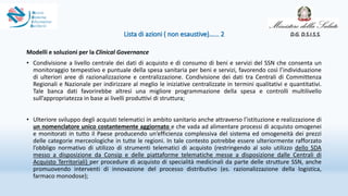 Lista di azioni ( non esaustive)…... 2
Modelli e soluzioni per la Clinical Governance
• Condivisione a livello centrale dei dati di acquisto e di consumo di beni e servizi del SSN che consenta un
monitoraggio tempestivo e puntuale della spesa sanitaria per beni e servizi, favorendo così l’individuazione
di ulteriori aree di razionalizzazione e centralizzazione. Condivisione dei dati tra Centrali di Committenza
Regionali e Nazionale per indirizzare al meglio le iniziative centralizzate in termini qualitativi e quantitativi.
Tale banca dati favorirebbe altresì una migliore programmazione della spesa e controlli multilivello
sull’appropriatezza in base ai livelli produttivi di struttura;
• Ulteriore sviluppo degli acquisti telematici in ambito sanitario anche attraverso l’istituzione e realizzazione di
un nomenclatore unico costantemente aggiornato e che vada ad alimentare processi di acquisto omogenei
e monitorati in tutto il Paese producendo un’efficienza complessiva del sistema ed omogeneità dei prezzi
delle categorie merceologiche in tutte le regioni. In tale contesto potrebbe essere ulteriormente rafforzato
l’obbligo normativo di utilizzo di strumenti telematici di acquisto (restringendo al solo utilizzo dello SDA
messo a disposizione da Consip e delle piattaforme telematiche messe a disposizione dalle Centrali di
Acquisto Territoriali) per procedure di acquisto di specialità medicinali da parte delle strutture SSN, anche
promuovendo interventi di innovazione del processo distributivo (es. razionalizzazione della logistica,
farmaco monodose);
D.G. D.S.I.S.S.
 