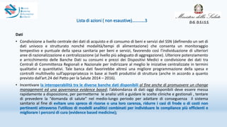 Lista di azioni ( non esaustive)…………3
Dati
• Condivisione a livello centrale dei dati di acquisto e di consumo di beni e servizi del SSN (definendo un set di
dati univoco e strutturato nonché modalità/tempi di alimentazione) che consenta un monitoraggio
tempestivo e puntuale della spesa sanitaria per beni e servizi, favorendo così l’individuazione di ulteriori
aree di razionalizzazione e centralizzazione (al livello più adeguato di aggregazione). Ulteriore potenziamento
e arricchimento delle Banche Dati su consumi e prezzi dei Dispositivi Medici e condivisione dei dati tra
Centrali di Committenza Regionali e Nazionale per indirizzare al meglio le iniziative centralizzate in termini
qualitativi e quantitativi. Tale banca dati favorirebbe altresì una migliore programmazione della spesa e
controlli multilivello sull’appropriatezza in base ai livelli produttivi di struttura (anche in accordo a quanto
previsto dall’art.24 del Patto per la Salute 2014 – 2016).
• Incentivare la interoperabilità tra le diverse banche dati disponibili al fine anche di promuovere un change
management ed una governance evidence based; l’abbondanza di dati oggi disponibili deve essere messa
rapidamente a disposizione, per permetterne le analisi utili a guidare le scelte cliniche e gestionali , tentare
di prevedere la “domanda di salute” nel medio-lungo periodo per adattare di conseguenza il sistema
sanitario al fine di evitare uno spreco di risorse o una loro carenza, ridurre i casi di frode o di costi non
pertinenti attraverso l’utilizzo di modelli analitici combinati per individuare le compliance più efficienti e
migliorare i percorsi di cura (evidence based medicine);
D.G. D.S.I.S.S.
 
