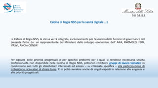 Cabina di Regia NSIS per la sanità digitale …1
La Cabina di Regia NSIS, la stessa verrà integrata, esclusivamente per l’esercizio delle funzioni di governance del
presente Patto, da un rappresentante del Ministero dello sviluppo economico, dell’ AIFA, FNOMCEO, FOFI,
IPASVI, ANCI e CONSIP.
Per ognuna delle priorità progettuali o per specifici problemi per i quali si rendesse necessaria un’alta
professionalità non disponibile nella Cabina di Regia NSIS, potranno costituirsi gruppi di lavoro tematici, in
condivisione con tutti gli stakeholder interessati ed esteso – su chiamata specifica – alla partecipazione di
Istituzioni e ricercatori di chiara fama. Ci si potrà avvalere anche di singoli esperti in relazione alle esigenze e
alle priorità progettuali.
D.G. D.S.I.S.S.
 