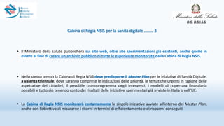 Cabina di Regia NSIS per la sanità digitale ……… 3
• Il Ministero della salute pubblicherà sul sito web, oltre alle sperimentazioni già esistenti, anche quelle in
essere al fine di creare un archivio pubblico di tutte le esperienze monitorate dalla Cabina di Regia NSIS.
• Nello stesso tempo la Cabina di Regia NSIS deve predisporre il Master Plan per le iniziative di Sanità Digitale,
a valenza triennale, dove saranno comprese le indicazioni delle priorità, le tematiche urgenti in ragione delle
aspettative dei cittadini, il possibile cronoprogramma degli interventi, i modelli di copertura finanziaria
possibili e tutto ciò tenendo conto dei risultati delle iniziative sperimentali già avviate in Italia o nell’UE.
• La Cabina di Regia NSIS monitorerà costantemente le singole iniziative avviate all’interno del Master Plan,
anche con l’obiettivo di misurarne i ritorni in termini di efficientamento e di risparmi conseguiti
D.G. D.S.I.S.S.
 