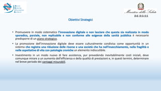 Obiettivi Strategici
• Promuovere in modo sistematico l’innovazione digitale e non lasciare che questa sia realizzata in modo
sporadico, parziale, non replicabile e non conforme alle esigenze della sanità pubblica è necessario
predisporre di un piano strategico.
• La promozione dell’innovazione digitale deve essere culturalmente condivisa come opportunità in un
sistema che registra una riduzione delle risorse e una società che ha nell’invecchiamento, nella fragilità e
nelle aspettative di vita con patologie croniche un elemento indiscutibile.
• Investimento in un modo nuovo di fare assistenza, pur prevedendo inevitabilmente costi iniziali, deve
comunque mirare a un aumento dell’efficienza e della qualità di prestazioni e, in questi termini, determinare
nel breve periodo dei vantaggi misurabili.
D.G. D.S.I.S.S.
 