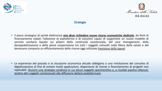 Strategia
• il piano strategico di sanità elettronica non deve richiedere nuove risorse economiche dedicate, da fonti di
finanziamento statali: l’adozione di piattaforme e di soluzioni capaci di supportare un nuovo modello di
servizio sanitario basato sui pilastri della continuità assistenziale, del care management, della
deospedalizzazione e della piena cooperazione tra tutti i soggetti coinvolti nella filiera della salute e del
benessere comporta un efficientamento delle risorse oggi utilizzate (revisione della spesa)
• Le esperienze del passato e la situazione economica attuale obbligano a una rivisitazione del concetto di
digitalizzazione al fine di evitare inutili applicazioni, dispersione di risorse o finanziamento di progetti non
replicabili. Occorre una strategia condivisa in cui alcuni soggetti sperimentino e, a risultati positivi ottenuti,
aiutino altri soggetti cointeressati alla diffusione della/e piattaforma/e.
D.G. D.S.I.S.S.
 
