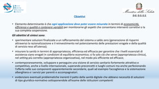 Obiettivi
• Elemento determinante è che ogni applicazione deve poter essere misurata in termini di economicità,
efficienza e qualità e contenere variabili per monitorarne gli aspetti che consentano interventi correttivi o la
sua completa sospensione.
Gli obiettivi di sintesi sono:
• sperimentare soluzioni finalizzate a un rafforzamento del sistema a saldo zero (generazione di risparmi
attraverso la razionalizzazione e il reinvestimento nel potenziamento delle prestazioni erogate e della qualità
di servizio reso all’utenza);
• misurare la sanità in termini di appropriatezza, efficienza ed efficacia per garantire che i livelli essenziali di
assistenza siano erogati in condizioni di equilibrio economico; si fa solo ciò che serve (appropriatezza clinica),
nel setting più corretto (appropriatezza organizzativa), nel modo più efficiente ed efficace;
• contemporaneamente, sviluppare e perseguire una visione di servizio sanitario fortemente attrattivo e
competitivo, anche a livello internazionale, superando preconcetti e luoghi comuni ma anche perfezionando
l’offerta nelle sue componenti apparentemente secondarie, quali ad esempio l’accoglienza e la sistemazione
alberghiera e i servizi per parenti e accompagnatori.
• evidenziare eventuali problematiche inerenti il patto della sanità digitale che abbiano necessità di soluzioni
di tipo giuridico-normativo sottoponendole all’esame delle istituzioni competenti
D.G. D.S.I.S.S.
 