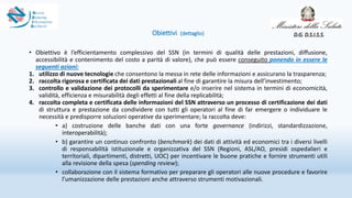 Obiettivi (dettaglio)
• Obiettivo è l’efficientamento complessivo del SSN (in termini di qualità delle prestazioni, diffusione,
accessibilità e contenimento del costo a parità di valore), che può essere conseguito ponendo in essere le
seguenti azioni:
1. utilizzo di nuove tecnologie che consentono la messa in rete delle informazioni e assicurano la trasparenza;
2. raccolta rigorosa e certificata dei dati prestazionali al fine di garantire la misura dell’investimento;
3. controllo e validazione dei protocolli da sperimentare e/o inserire nel sistema in termini di economicità,
validità, efficienza e misurabilità degli effetti al fine della replicabilità;
4. raccolta completa e certificata delle informazioni del SSN attraverso un processo di certificazione dei dati
di struttura e prestazione da condividere con tutti gli operatori al fine di far emergere o individuare le
necessità e predisporre soluzioni operative da sperimentare; la raccolta deve:
• a) costruzione delle banche dati con una forte governance (indirizzi, standardizzazione,
interoperabilità);
• b) garantire un continuo confronto (benchmark) dei dati di attività ed economici tra i diversi livelli
di responsabilità istituzionale e organizzativa del SSN (Regioni, ASL/AO, presidi ospedalieri e
territoriali, dipartimenti, distretti, UOC) per incentivare le buone pratiche e fornire strumenti utili
alla revisione della spesa (spending review);
• collaborazione con il sistema formativo per preparare gli operatori alle nuove procedure e favorire
l’umanizzazione delle prestazioni anche attraverso strumenti motivazionali.
D.G. D.S.I.S.S.
 