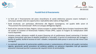 Possibili fonti di finanziamento
• Le fonti per il finanziamento del piano straordinario di sanità elettronica possono essere molteplici e
comunque valutate nella loro opportunità e replicabilità dalla Cabina di Regia NSIS:
• fondi strutturali, con particolare riferimento alle Regioni Convergenza, nel quadro delle azioni di
“Procurement Pre-Commerciale” (PCP) e di sviluppo dell’Agenda Digitale;
• fondi ad hoc stanziati da Stato, Regioni, Unione europea in ambito H2020, Banca Europea Investimento (BEI)
nel quadro di iniziative di Partenariato Pubblico Privato (PPP), capace di fungere da moltiplicatore delle
risorse disponibili;
• iniziative private, attraverso modelli di project financing e/o di performance based contracting (i fornitori
vengono remunerati sulla base di obiettivi predefiniti e misurabili, in termini di condivisione dei vantaggi in
termini di qualità, facilità di accesso di tutti i cittadini, tempestività della presa in carico e/o dei minori costi
conseguiti)
• Le eventuali operazioni di partenariato pubblico-privato si sostanzieranno all'interno del quadro normativo
vigente, generando quindi procedure ad evidenza pubblica cui potranno rispondere tutti gli operatori
economici interessati purché in possesso dei requisiti minimi di ammissibilità.
D.G. D.S.I.S.S.
 