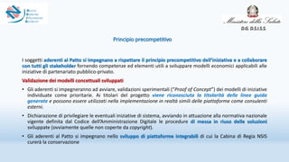 Principio precompetitivo
I soggetti aderenti al Patto si impegnano a rispettare il principio precompetitivo dell’iniziativa e a collaborare
con tutti gli stakeholder fornendo competenze ed elementi utili a sviluppare modelli economici applicabili alle
iniziative di partenariato pubblico-privato.
Validazione dei modelli concettuali sviluppati
• Gli aderenti si impegneranno ad avviare, validazioni sperimentali (“Proof of Concept”) dei modelli di iniziative
individuate come prioritarie. Ai titolari del progetto viene riconosciuta la titolarità delle linee guida
generate e possono essere utilizzati nella implementazione in realtà simili delle piattaforme come consulenti
esterni.
• Dichiarazione di privilegiare le eventuali iniziative di sistema, avviando in attuazione alla normativa nazionale
vigente definita dal Codice dell’Amministrazione Digitale le procedure di messa in riuso delle soluzioni
sviluppate (ovviamente quelle non coperte da copyright).
• Gli aderenti al Patto si impegnano nello sviluppo di piattaforme integrabili di cui la Cabina di Regia NSIS
curerà la conservazione
D.G. D.S.I.S.S.
 