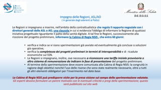 Impegno delle Regioni, ASL/AO
( in generale degli aderenti al Patto)
Le Regioni si impegnano a inserire, nell’ambito della contrattualistica che regola il rapporto negoziale con i
direttori generali delle ASL o AO, una clausola in cui si evidenzia l’obbligo di informare la Regione di qualsiasi
iniziativa progettuale riguardante il patto della sanità digitale. A tal fine le Regioni, successivamente alla
ricezione del progetto preliminare, informano la Cabina di Regia NSIS , che entro 60 giorni:
• verifica e indica se vi siano sperimentazioni già avviate ed eventualmente già concluse o soluzioni
già operative;
• verifica la completezza dei progetti preliminari in termini di interoperabilità e di ricadute
economiche sul SSN.
• Le Regioni si impegnano, inoltre, ove necessario a riconoscere una tariffa iniziale provvisoria o
altro sistema di remunerazione da indicare in fase di presentazione del progetto preliminare.
• Al termine della sperimentazione deve essere comunicata alla Cabina di Regia NSIS: la congruità in
ragione degli obiettivi nonché l’uso delle risorse che sono state realmente necessarie, oltre a tutti
gli altri elementi obbligatori per l’inserimento nel data base.
La Cabina di Regia NSIS può predisporre visite per la presa visione sul campo della sperimentazione valutata.
Gli esperti devono formulare un parere motivato con le eventuali criticità o pregi della sperimentazione; questo
sarà pubblicato sul sito web
D.G. D.S.I.S.S.
 