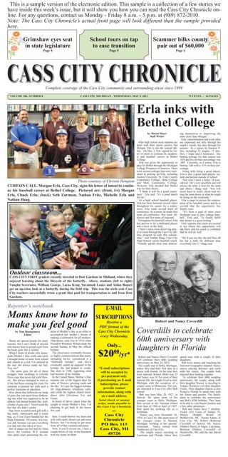 This is a sample version of the electronic edition. This sample is a collection of a few stories we
have inside this week’s issue, but it will show you how you can read the Cass City Chronicle on-
line. For any questions, contact us Monday - Friday 8 a.m. - 5 p.m. at (989) 872-2010.
Note: The Cass City Chronicle’s actual front page will look different than the sample provided
here.

               Grimshaw eyes seat                                              School tours on tap                            Scammer bilks county
               in state legislature                                             to ease transition                             pair out of $60,000
                                  Page 4                                                    Page 5                                                 Page 6




                                    Complete coverage of the Cass City community and surrounding areas since 1899
  VOLUME 106, NUMBER 8                                                CASS CITY, MICHIGAN - WEDNESDAY, MAY 9, 2012                                             75 CENTS ~ 16 PAGES




                                                                                                               Erla inks with
                                                                                                               Bethel College
                                                                                                                        by Mason Doerr                  ing themselves to improving the
                                                                                                                          Staff Writer                  team more than Morgan.”
                                                                                                                                                          Erla’s determination and work ethic
                                                                                                                After high school most students are     are expressed not only through his
                                                                                                               done with their sports careers, but      coach’s words, but also through his
                                                                                                               Morgan Erla is not the typical ath-      actions. As a junior, he boasted 51
                                                                                                               lete. On May 3, Erla signed his let-     hits, including 33 singles, 15 dou-
                                                                                                               ter of intent to continue his academ-    bles, 1 triple and 2 homeruns. His
                                                                                                               ic and baseball careers at Bethel        batting average for that season was
                                                                                                               College.                                 .418 and his on-base percentage was
                                                                                                                 Erla was given the opportunity to      .489. Currently, as a senior, Erla is
                                                                                                               play for Bethel through the Michigan     batting .340 with a .435 on-base per-
                                                                                                               College Prospects of America. There      centage.
                                                                                                               were several colleges that were inter-      Along with being a great player,
                                                                                                               ested in picking up Erla, including      Erla is also a great team-player, stu-
                                                                                                               Aurora University, St. Clair County      dent and person outside of school.
                                                                                                               Community College, Delta College           “You won’t meet a better 18-year-
                                          Photo courtesy of Christin Hempton                                   and Mott Community College.              old kid. He’s very unselfish and will
CURTAIN CALL. Morgan Erla, Cass City, signs his letter of intent to contin-                                    However, Erla decided that Bethel        always do what is best for the team
                                                                                                               was his best choice.                     and others,” Haag said. “You will
ue his baseball career at Bethel College. Pictured are: (front, l-r) Morgan                                      “I think it will be a good experi-     never have to worry about him let-
Erla, Chuck Erla; (back) Seth Zartman, Nathan Fritz, Michelle Erla and                                         ence,” Erla said. “It’s a good match     ting the team down or what he might
                                                                                                               for me.”                                 be doing on the weekends.”
Nathan Haag.                                                                                                     As a high school baseball player,        Erla is eager to pursue the continu-
                                                                                                               Erla has been honored several times      ation of his baseball career and he is
                                                                                                               throughout his career. As a sopho-       excited that the opportunity has
                                                                                                               more, Erla made second team all          finally risen.
                                                                                                               conference. As a junior, he made first      “It’s been a goal of mine since
                                                                                                               team all-conference, first team all-     freshman year to play college base-
                                                                                                               district and first team all-regional.    ball,” Erla said. “To finally fulfill
                                                                                                                Throughout his baseball career, Erla    that dream is a good feeling.”
                                                                                                               has proven to be a dedicated player        Erla’s parents and coach are excited
                                                                                                               and a force on the field.                to see where this opportunity will
                                                                                                                “There’s not a more deserving play-     take him, and his coach is confident
                                                                                                               er to come through the Cass City ath-    that he will do well.
                                                                                                               letic program to earn this scholar-
                                                                                                               ship,” said Nathan Haag, Cass City “We’ll just say this, the ball flies off
                                                                                                               High School varsity baseball coach. his bat a little bit different than
                                                                                                               “Nobody spends more time dedicat- everybody else’s,” Haag said.




  Outdoor classroom...
  CASS CITY FIRST graders recently traveled to Dow Gardens in Midland, where they
  enjoyed learning about the lifecycle of the butterfly. Above, students (left to right)
  Vaughn Severance, William George, Lucas Krug, Savannah Louks and Aidan Bogart
  get an up-close look at a butterfly during the field trip. This was the sixth year Cass
  City teachers successfully wrote a grant that paid for transportation to and from Dow
  Gardens.

Reporter’s notebook                                                                     E-MAIL
Moms know how to                                                                    SUBSCRIPTIONS
make you feel good                                                                        Receive a                             Robert and Nancy Coverdill
                                                                                     PDF format of the
       by Tom Montgomery
             Editor
                                          ation of Mother’s Day in an effort to
                                          accomplish her mother’s dream of
                                                                                     Cass City Chronicle       Coverdills to celebrate
                                                                                      every Wednesday.
  Moms are special people for many
                                          making a celebration for all mothers.
                                          That dream came true in 1914, when
                                          President Woodrow Wilson made the
                                                                                                               60th anniversary with
reasons, but I can’t think of anyone
                                                                                           Only...
who knows how to accept a gift from       second Sunday in May the official
                                                                                                               daughters in Florida
                                                                                     $20
the heart quite like a mother.            holiday.
                                                                                             00
  When I think of all the silly home-
made Mother’s Day crafts and cards
                                            The observance eventually became
                                          so highly commercialized that many,
                                          including Jarvis, considered it a
                                                                                                     /yr*        Robert and Nancy (Herr) Coverdill      spend time with a couple of their
I brought home to mom from school                                                                              will celebrate their 60th wedding        daughters.
and church as a kid, I’m amazed at        “Hallmark holiday”, and Jarvis                                       anniversary on May 24, 2012.               Bob loves nature and watching the
the way she always made me feel.          eventually ended up opposed to the                                    The couple met in Holly, Michigan,      National Geographic channel. Nancy
You, too?                                 holiday she had helped to create.          *E-mail subscriptions     where they had their first date at a     enjoys playing dominos and cards
   The same goes for all of those         She died in 1948, regretting what            will be accepted by     picnic with friends. At the time they    with her sisters. The couple both
scraggly little seedlings in colorful     had become of her holiday.                                           were married, Robert (Bob) was 25        enjoyed deer hunting together.
Dixie cups that never did yield flow-       In the United States, Mother’s Day         pre-payment only.       and Nancy was 18. For most of their         To celebrate their 60th wedding
ers. She always managed to react as       remains one of the biggest days for       If purchasing an E-mail    married life, the couple lived in mid-   anniversary, the couple, along with
if she had been waiting for years for     sales of flowers, greeting cards and        Subscription, please     Michigan with the exception of a         their daughter Norma, is traveling to
someone to present her with such a        the like. It’s also the biggest holiday                              couple years in Minnesota. The cou-      Tampa, Florida to visit their daughter
perfect memento of adoration.             for long-distance telephone calls,            provide contact        ple relocated to Cass City after Bob     Vickie. Their daughter Darcie is also
  How about that hollowed-out lump        and yields the highest church atten-      information, along with    retired.                                 flying to Florida to spend time with
of gray clay you spent hours fashion-     dance after Christmas Eve and                                          Bob was born May 28, 1927, in          her sisters and parents. The family
                                                                                       an e-mail address.      Detroit. He spent most of his            plans to celebrate the anniversary
ing into what was supposed to be an       Easter.
                                            In honor of Jarvis’ intent when she       Send check or money      younger years in Holly, Michigan.        and Bob’s 85th birthday. They hope
ashtray, but instead looked like, well,
a lump of gray clay? Never mind the       sought to create Mother’s Day, I’m         order, made payable to    Bob served in the National Guard         to be able to visit Busch Gardens and
                                          planning to get back to the basics        the Cass City Chronicle,   from June of 1946 to April of 1947.      a few other attractions.
fact that she didn’t smoke.
                                                                                                               Bob spent his working life as a             Bob and Nancy have 7 children:
  Yup, mom accepted each gift with a      this year.                                          to:              herdsman.                                Vickie (Al) Foust of Tampa, Fl,
big smile, enthusiasm and a warm
hug, as if you’d just handed her the        Sure, I could shower my mom and             Cass City                 Nancy was born December 16,           Mickie       (Ralph)     Briant     of
                                                                                                               1934, in Cass City. She spent most of    Webberville, MI, Norma Adams of
Hope Diamond. Of course, in a way,        wife with cards, dinner out and some         Chronicle               her younger years in Durand,             Cass City, MI, Robert (Roberta)
you did, because you put everything       flowers, but I’m trying to get away
you had into that token of love.          from all of that commercialization.         PO Box 115               Michigan, working in her parents’
                                                                                                               restaurant. Nancy retired from
                                                                                                                                                        Coverdill of Deford, MI, Darcie
                                                                                                                                                        (Walter) Harris of Angie, Louisiana,
  Sort of makes me feel bad for Anna        Now, if you’ll excuse me, I have a        Cass City, MI            Tendercare in Cass City.                 Bertrum (Debra) Coverdill of
Jarvis, the Grafton, W.V. woman           couple bricks of clay in the basement                                   The couple enjoys traveling to        Deckerville, MI, and the late David
who spent years promoting the cre-        with my name on them.                          48726                 Louisiana and Florida, where they        Coverdill.
 