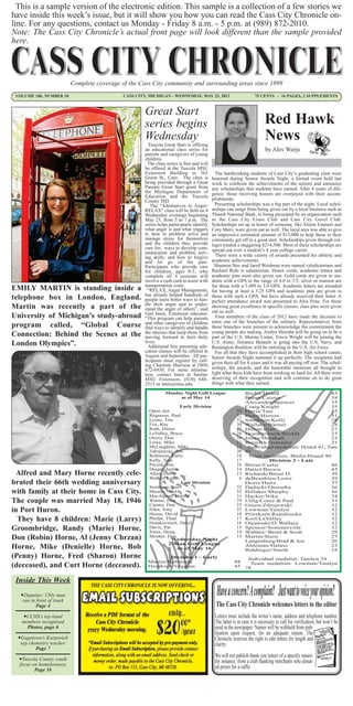 This is a sample version of the electronic edition. This sample is a collection of a few stories we
have inside this week’s issue, but it will show you how you can read the Cass City Chronicle on-
line. For any questions, contact us Monday - Friday 8 a.m. - 5 p.m. at (989) 872-2010.
Note: The Cass City Chronicle’s actual front page will look different than the sample provided
here.



                            Complete coverage of the Cass City community and surrounding areas since 1899
 VOLUME 106, NUMBER 10                         CASS CITY, MICHIGAN - WEDNESDAY, MAY 23, 2012                           75 CENTS ~ 16 PAGES, 2 SUPPLEMENTS



                                                        Great Start
                                                        series begins                                                        Red Hawk
                                                        Wednesday
                                                          Tuscola Great Start is offering
                                                                                                                             News
                                                        an educational class series for                                      by Alex Warju
                                                        parents and caregivers of young
                                                        children.
                                                          The class series is free and will
                                                        be offered at the Tuscola MSU
                                                        Extension Building at 362               The hardworking students of Cass City’s graduating class were
                                                        Green St., Caro. The class is         honored during Senior Awards Night, a formal event held last
                                                        being provided through a Great        week to celebrate the achievements of the seniors and announce
                                                        Parents Great Start grant from        any scholarships that students have earned. After 4 years of dili-
                                                        the Michigan Department of            gence, those receiving honors are overjoyed with their accom-
                                                        Education and the Tuscola
                                                        County ISD.                           plishments.
                                                           The “Alternatives to Anger-          Presenting scholarships was a big part of the night. Local schol-
                                                        RELAX” class will be held on 4        arships can range from being given out by a local business such as
                                                        Wednesday evenings beginning          Thumb National Bank, to being presented by an organization such
                                                        May 23, from 5 to 7 p.m. The          as the Cass City Lions Club and Cass City Gavel Club.
                                                        series helps participants identify    Scholarships set up in honor of someone, like Alison Emmert and
                                                        what anger is and what triggers       Cory Merz, were given out as well. The local area was able to give
                                                        it; how to problem solve and          an impressive estimated amount of $13,000 to help those in their
                                                        manage stress for themselves          community get off to a good start. Scholarships given through col-
                                                        and the children they provide         leges totaled a staggering $214,500. Most of these scholarships are
                                                        care for; ways to develop com-        spread out over a student’s 4 year college career.
                                                        munication and problem solv-
                                                        ing skills; and how to forgive          There were a wide variety of awards presented for athletic and
                                                        and let go of the past.               academic achievements.
                                                        Participants who provide care           Shannon Stec and Jared Weidman were named valedictorians and
                                                        for children, ages 0-5, who           Rachael Rule is salutatorian. Honor cords, academic letters and
                                                        complete all 4 sessions will          academic pins were also given out. Gold cords are given to stu-
                                                        receive a cash card to assist with    dents with a GPA in the range of 4.0 to 3.5; silver or maroon are
                                                        transportation costs.                 for those with a 3.499 to 3.0 GPA. Academic letters are awarded
EMILY MARTIN is standing inside a                         “RELAX, Anger Management,           for having at least a 3.25 GPA and academic pins are given to
                                                        has already helped hundreds of
telephone box in London, England.                       people learn better ways to han-
                                                                                              those with such a GPA, but have already received their letter. A
                                                                                              perfect attendance award was presented to Alex Pena. For those
                                                        dle their anger and to under-
Martin was recently a part of the                       stand the anger of others”, said
                                                                                              showing great excellence in specific classes, class pins were given
                                                        Gail Innis, Extension educator.       out as well.
University of Michigan’s study-abroad                   “This program can help parents          Four members of the class of 2012 have made the decision to
                                                        and other caregivers of children      enter one of the branches of the military. Representatives from
program called, “Global Course                          find ways to identify and handle      these branches were present to acknowledge the commitment the
                                                        the stresses that keep them from      young people are making. Jordyn Heredia will be going on to be a
Connection: Behind the Scenes at the                    moving forward in their daily         part of the U.S. Marine Corps, Travis Wright will be joining the
London Olympics”.                                       lives.
                                                          Additional free parenting edu-
                                                                                              U.S. Army, Terrance Bennett is going into the U.S. Navy, and
                                                                                              Remington Rushlow will be enlisting in the U.S. Air Force.
                                                        cation classes will be offered in       For all that they have accomplished in their high school career,
                                                        August and September. All par-        Senior Awards Night summed it up perfectly. The recipients had
                                                        ticipants must register by call-      given their all for 4 years and it was all paying off now. The schol-
                                                        ing Charlotte Harrison at (989)
                                                        672-6930. For more informa-           arships, the awards, and the honorable mentions all brought to
                                                        tion, contact Innis at Sanilac        light what these kids have been working so hard for. All there were
                                                        MSU Extension, (810) 648-             deserving of their recognition and will continue on to do great
                                                        2515 or innis@msu.edu.                things with what they earned.
                                                                   Monday Night Golf League                      Biefer/Hoard                      45
                                                                        as of May 14                             Burns/Caister                     38
                                                                                                                 Alexander/Spencer                 35
                                                                         Early Division                          Craig/Knight                      35
                                                          Open slot                                         33   Davis/Tate                        35
                                                          Regnerus, Paul                                    32   Henn/Herron                       31
                                                          Lyons, Tim                                        32   Smithson/Kelly                    28
                                                          Fox, Ray                                          30   Wallace/Warner                    28
                                                          Roth, Dieter                                      27   Dillon/Irrer                      27
                                                          LeValley, Bruce                                   26   Iwankovitsch/Stickle              25
                                                          Ouvry, Don                                        24   Jones/Marshall                    23
                                                          Lowe, Mike                                        22   Berwick/Greenlee                  21
                                                          McLaughlin, Mike                                  22    Individual medalists: Hoard 41; Tate
                                                          Zdrojewski, Jon                                   20   41
                                                          Robinson, Larry                                   18    Team medalists: Biefer/Hoard 90
                                                          Kelly, Tom                                        17             Division 2 - Late
                                                          Peyerk, Jim                                       16   Bitzer/Curtis                     46
                                                          Diegel, Justin                                    14   Hartel/Brown                      45
 Alfred and Mary Horne recently cele-                     Allen, David                                      13   Richards/Bitzer D.                39
                                                          Walker, Lane                                       6   deBeaubien/Lowe                   39
brated their 66th wedding anniversary                                    Late Division                           Doerr/Haire                       37
                                                          Smithson, Jim                                     32   Dadacki/Otremba                   36
with family at their home in Cass City.                   Maurer, Noel
                                                          MacAlpine, Harold
                                                                                                            32
                                                                                                            31
                                                                                                                 Hillaker/Murphy                   36
                                                                                                                 Hacker/Nika                       34
The couple was married May 18, 1946                       Warner, Don
                                                          Caister, Dan
                                                                                                            29
                                                                                                            25
                                                                                                                 Ulfig/Corey & Paul
                                                                                                                 Green/Zdrojewski
                                                                                                                                                   33
                                                                                                                                                   32
in Port Huron.                                            Nika, Tony
                                                          House, David
                                                                                                            22
                                                                                                            18
                                                                                                                 Lowman/Tamlyn
                                                                                                                 Prieskorn/Repshinska
                                                                                                                                                   32
                                                                                                                                                   32
  They have 8 children: Marie (Larry)                     Phelps, Thad
                                                          Iwankovitsch, Daryl
                                                                                                            17
                                                                                                            16
                                                                                                                 Krol/LeValley
                                                                                                                 Osentoski/D. Wallace
                                                                                                                                                   32
                                                                                                                                                   32
Groombridge, Randy (Marie) Horne,                         Davis, Pat
                                                          Jones, Doug
                                                                                                            15
                                                                                                            14
                                                                                                                 Spencer/Sommerville
                                                                                                                 Wallace/ Brent & Scott
                                                                                                                                                   32
                                                                                                                                                   29
Don (Robin) Horne, Al (Jenny Chrzan)                      Mosher, Dan
                                                                     Wednesday Night
                                                                                                            13   Martin/Stern
                                                                                                                 Langenburg/Brad & Joe
                                                                                                                                                   27
                                                                                                                                                   26
                                                                    2-Man Golf League
Horne, Mike (Denielle) Horne, Bob                                       as of May 16
                                                                                                                 Ahleman/Halasz
                                                                                                                 Biddinger/Smith
                                                                                                                                                   23
                                                                                                                                                   18
(Penny) Horne, Fred (Sharon) Horne                               Division 1 - Early                               Individual medalist: Tamlyn 34
                                                         Mastie/Robinson                                  48
(deceased), and Curt Horne (deceased).                   Hendrick/Veggian                                 45     78
                                                                                                                   Team medalists: Lowman/Tamlyn



 Inside This Week
   Deputies: Ubly man
    ran in front of truck
           Page 4                                                                               The Cass City Chronicle welcomes letters to the editor
   CCHS’s top band                                                                            Letters must include the writer’s name, address and telephone number.
   members recognized                                                                          The latter is in case it is necessary to call for verification, but won’t be
     Photos, page 6                                                                            used in the newspaper. Names will be withheld from pub-
                                                                                               lication upon request, for an adequate reason. The
  Gagetown’s Karpovich                                                                        Chronicle reserves the right to edit letters for length and
   top chemistry teacher                                                                       clarity.
          Page 7
                                                                                               We will not publish thank you letters of a specific nature,
  Tuscola County youth                                                                        for instance, from a club thanking merchants who donat-
  focus on homelessness
         Page 16
                                                                                               ed prizes for a raffle.
 