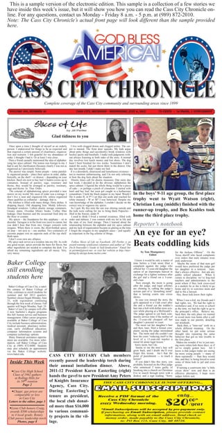 This is a sample version of the electronic edition. This sample is a collection of a few stories we
have inside this week’s issue, but it will show you how you can read the Cass City Chronicle on-
line. For any questions, contact us Monday - Friday 8 a.m. - 5 p.m. at (989) 872-2010.
Note: The Cass City Chronicle’s actual front page will look different than the sample provided
here.




                                    Complete coverage of the Cass City community and surrounding areas since 1899
  VOLUME 106, NUMBER 16                                             CASS CITY, MICHIGAN - WEDNESDAY, JULY 4, 2012                                   75 CENTS ~ 14 PAGES, 1 SUPPLEMENT




                          Slices of Life
                                                          by Jill Pertler

                                            Glad tidiness to you

  Once upon a time I thought of myself as an orderly            I live with clogged drains and clogged toilets. The car-
person. I endeavored for things to be as expected and         pet is stained. The front door squeaks. My kids argue
that required a certain amount of cleanliness, organiza-      about petty things and (accidently) break windows with
tion and restraint. I felt grateful for my abundance of       hockey pucks and baseballs. I make rash judgments with-
order. I thought I had it. Or at least I was close.           out always listening to both sides of the story. A normal
  Then a friend casually mentioned the idea of alphabet-      day involves lost lunch money and lost shoes. The dog
izing her spice cabinet. The notion was foreign to me. I      hasn’t been brushed for two weeks. Sometimes I don’t
had to ask for clarification (because clearly I was not as    match the socks, but just throw them in the drawer. One
organized as I previously believed).                          day last month, I didn’t make my bed.
  The answer was simple. Some people – some painful-            It is a disorderly, disarrayed and tumultuous existence –
ly organized people – place their spices in order, alpha-     not to mention embarrassing, and I’m not only referring
betically, on the shelf – or drawer – depending on your       to how the dog feels about the situation.
kitchen. Basil sits next to bay leaf. Cilantro cozies up to     Drastic times call for drastic measures. One rainy day
cinnamon. Instead of parsley, sage, rosemary and              last week, I decided to do the obvious: alphabetize the
thyme, they would be arranged as parsley, rosemary,           spice cabinet. I figured the whole thing would be a piece
sage and thyme. In. That. Order.                              of cake – or perhaps a pinch of cinnamon. I started with
  The concept of alphabetizing spices provided a new          basil and bay leaf, but soon got caught in a herbaceous
mirror on my world. My oasis of order was a mirage. I         conundrum. I held the black pepper in my hand. Would I        In the boys’ 9-11 age group, the first place
don’t live a neat and organized life, unless organized        file it under B, or P? I set that one aside and reached for
chaos qualifies as collateral – damage, that is.              white mustard – W or M? I was betwixed. Despite my            trophy went to Wyatt Watson (right),
  My kitchen is filled with many things. Dirty dishes. A      vast knowledge of the alphabet, I couldn’t decide on the
dripping faucet. Old shopping lists. Moldy leftovers.         correct way to organize my spices.                            Christian Long (middle) finished with the
Smudged windows. Lidless plastic storage containers.            So I quit. By this time the sun was shining outside and
Greasy stains. Overdue library books. Coffee filter           the kids were calling for me to bring them Popsicles –        runner-up trophy, and Ben Keables took
leakage. Dust bunnies and the occasional food drip on         filed in the freezer, under P.
the floor or counter.                                            I used to think I lived a normal existence, filled with    home the third place trophy.
  My spices – the foundation for this epiphany – sit in       order and tidiness. I was content with my lot in life and
disorder. Tarragon is in the front row (next to cumin, but
you didn’t hear that from me). Ginger consorts with
                                                              the state of my food storage. Then I learned about the
                                                              relationship between the alphabet and my spice cabinet        Reporter’s notebook
oregano. When there is room, the short-bottled spices         and my lack of organization became as glaring as the time
sit atop – not next to – one another. Two containers of
cayenne pepper rest on opposite ends of the top shelf.
Both open.
                                                              I forgot the oregano in my spaghetti sauce – and equally
                                                              as important in the big scheme of things.                     An eye for an eye?
  I don’t even own any allspice.                                                         ---
  My spice rack serves as a window into my life. As with
any good recipe, spices provide the basis for flavor, but
other ingredients are needed to complete the dish. I’m
                                                                Follow Slices of Life on Facebook. Jill Pertler is an
                                                              award-winning syndicated columnist and author of “The
                                                              Do-It-Yourselfer’s Guide to Self-Syndication” Email her
                                                                                                                            Beats coddling kids
afraid my remaining ingredients are all messy. Very,          at pertmn@qwest.net; or visit her website at http://mar-
very messy.                                                   keting-by-design.home.mchsi.com/.                                    by Tom Montgomery                for the Jackass Offense”. Or the
                                                                                                                                         Editor                     Texas sheriff who faced complaints
                                                                                                                                                                    over orders that male inmates wear

Baker College
                                                                                                                              I knew it would be only a matter of pink underwear.
                                                                                                                            time before a Utah mom filed a             Maybe the mom of that teen girl
                                                                                                                            complaint against the judge who would have preferred the judge put
still enrolling                                                                                                             offered her 13-year-old daughter the her daughter in a timeout. Sure,
                                                                                                                            option of an impromptu haircut in that’s always effective. Just ask any

students here
                                                                                                                            exchange for a lighter sentence after public school educator. When it
                                                                                                                            the girl and a friend cut a 3-year- comes to discipline, we’ve hog-tied
                                                                                                                            old’s hair.                             teachers and administrators to the
                                                                                                                                Sure enough, the mom is going point where if they look cross-eyed
  Baker College of Cass City, a satel-                                                                                      after the judge, and legal scholars at a student, he or she is likely to go
lite campus of Baker College of                                                                                             are chiming in, calling the judge’s home and try to convince mom and
Flint, continues to enroll students for                                                                                     actions part of a “disturbing trend” dad to file a lawsuit.
summer and fall 2012 quarters.                                                                                              that is turning courts into circus        Hey, these kids know their rights.
Summer classes began Monday, June                                                                                           shows.
25, with registration continuing                                                                                               In case you missed the story, the      When I was a kid, my friends and I
through the first week of classes. Fall                                                                                     girls appeared in a Utah court after had rights, too. We had the right to
quarter will begin Monday, Sept. 24.                                                                                        she and a friend cut the toddler’s misbehave and, if we were in school
  Baker’s Cass City campus will offer                                                                                       hair into a bob with dollar-store scis- at the time, we had the right to go to
2 new bachelor’s degree programs                                                                                            sors while playing at a McDonald’s. the principal’s office. Believe me,
this fall: human service and business                                                                                       The judge agreed to cut back com- back then, the only place we wanted
management. Other career programs                                                                                           munity service time if the mother of to avoid more was home after a call
available at Baker College of Cass                                                                                          the 13-year-old chopped off her was made to our parents, detailing
City include business administration,                                                                                       daughter’s ponytail in court.           our misdeeds.
medical assistant, pharmacy techni-                                                                                            The mom cut her daughter’s hair        Back then, a “time-out” took on a
cian, early childhood education,                                                                                            and then, later, filed a formal com- whole different meaning. On the
computer information systems and                                                                                            plaint, saying the judge intimidated other hand, we put some serious
computer technology options.                                                                                                her. The mom said she couldn’t see thought into repeating the same
  Many financial assistance opportu-                                                                                        how the court “reducing itself to the behavior that got us into trouble in
nities are available. For more infor-                                                                                       level of a 13-year-old teaches a the first place.
mation, call Baker College of Cass                                                                                          moral let alone legal lesson.”            Makes me wonder if we’re just rais-
City at (989) 872-6000. Students                                                                                              Sorry mom, but I do.                  ing more rotten kids these days, or if
may also schedule an appointment                                                                                               Seems to me the teen’s hair will we’ve simply gotten lazy. All I
via the Baker College website:                                                                                              grow back, and I doubt she’ll ever know is that judges today are seeing
www.baker.edu.                                                                                                              forget this lesson. Isn’t that the far more young people — many of
                                          CASS CITY ROTARY Club members                                                     point of punishment — to teach a them repeatedly — than they would
                                                                                                                            lesson?                                 like, and they’re being forced to send
  Inside This Week                        recently passed the leadership torch during                                          If you didn’t like this story, you some of these kids to jail and even
                                                                                                                            probably frowned on the Ohio judge prison.
                                          their annual installation dinner. Above,                                          who sentenced 2 teens guilty of           If turning a courtroom into “a little
    Cass City High School                2011-12 President Karen Easterling (right)                                        breaking into a church on Christmas circus show” now and then is an
                                                                                                                            Eve to march through town with a effective alternative, I hope more
     Class of 1962 gathers                hands the gavel to new President Amy Peters                                       donkey and a sign reading, “Sorry judges follow suit.
      at Rolling Hills for
        its 50th reunion                  of Knights Insurance
             Page 2                       Agency, Cass City.
   Chippi: gas prices are                During Easterling’s
     comparable or less                   tenure as president,
         in Cass City
 Letters to the editor, page 3            the local club donat-
  Lions Club honors Craig,
                                          ed more than $16,000
  awards $500 scholarships                to various communi-
   to 4 local grads; Rotary
 Club passes leadership torch
                                          ty projects in the vil-
        Photos, page 8                    lage.
 