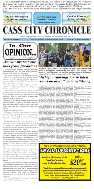 This is a sample version of the electronic edition. This sample is a collection of a few stories we
have inside this week’s issue, but it will show you how you can read the Cass City Chronicle on-
line. For any questions, contact us Monday - Friday 8 a.m. - 5 p.m. at (989) 872-2010.
Note: The Cass City Chronicle’s actual front page will look different than the sample provided
here.

      Sanilac man injured                                Care for some deep                                                    Cass City 4-Hers set
      in off-road accident                              fried tofu, tarantula?                                                  to shine in Sanilac
                     Page 4                                                                                                                     Page 14
                                                               Reporter’s notebook, page 5




                           Complete coverage of the Cass City community and surrounding areas since 1899
  VOLUME 106, NUMBER 21                         CASS CITY, MICHIGAN - WEDNESDAY, AUGUST 8, 2012                                75 CENTS ~ 14 PAGES, 1 SUPPLEMENT




      by Clarke Haire             by Tom Montgomery
         Publisher                      Editor



We can protect our
kids from predators                                            ROCKING THE RESIDENTS of Cass City was Trigger Happy, who played a
    If recent reports regarding suspicious individuals
                                                               medley of rock and hard rock music. The band played Friday in Rotary Park
approaching kids didn’t get every parent’s immediate
                                                               from 6 to 9 p.m. The concert was one of the major attractions at the Summer
attention in the Thumb, they should have.
                                                               Mania festival and drew an impressive crowd to the pavilion.
  Those reports ranged from a man asking for directions
from a 12-year-old girl in the Akron area on repeated
occasions, to another suspicious individual approaching
                                                               Michigan rankings low in latest
a 16-year-old girl at Indianfields Township Park near
Caro and asking her to have sex.
                                                               report on overall child well-being
  The suspects’ physical descriptions differed, as did their
                                                                  Michigan has done a good job of      success.     Yet     the    Michigan     year’s report cannot be compared
vehicles — one of them apparently was seen driving more        extending health insurance to kids in   Legislature has cut funding by $470      with previous years.
than one type of vehicle.                                      a down economy, but it falls in the     per student over the past 2 years put-       Michigan’s ranking among the
                                                               bottom half of the states in most       ting us into a race to the bottom        states:
    Police have investigated similar reports in the            other categories of child well-being    instead of a race to the top,” said
                                                               in the 2012 KIDS COUNT rankings,        Michigan League for Human                 Health (overall health ranking is
Gagetown/Owendale areas in recent weeks, and Tuscola           recently released by the Baltimore-     Services President and CEO Gilda Z.      22nd).
County Sheriff Lee Teschendorf is reminding anyone who         based Annie E. Casey Foundation.        Jacobs. “We’re losing ground com-        *Children without health insurance:
                                                                 With a brand new set of rankings,     pared with other states on this very,    4th.
witnesses a suspicious adult approach a child to take          the Mitten state ranks 32nd among       very critical measure.”                  *Teens who abuse alcohol or drugs:
immediate action by dialing 911.                               the 50 states (with New Hampshire         Michigan’s best ranking—and the        25th.
                                                               No. one, the best ranking), and it      only one putting it into the 10 best     *Low birth weight babies: 29th.
  Adults can do even more by snapping a few photos with        posted the worst overall ranking in     states—was 4th for percent of chil-      *Child and teen death rate: 26th.
                                                               the Great Lakes region, with            dren without health insurance. In
their cell phones — pictures of the suspect would be           Minnesota leading the group at No.      Michigan, there are 95,000 children,     Family and community (overall
ideal, but photographic records of their vehicle and           5.                                      or 4 percent of all children, without    ranking is 29th).
                                                                “While we improved in a few areas,     health insurance. Roughly half of all    *Children living in high-poverty
license plate would also be helpful to law enforcement         many of the indicators in this report   insured children are covered by          areas: 43rd.
                                                               reflect troubling trends and show       Medicaid as the rate of employer-        *Children in families where the
officers.                                                      that Michigan kids are not being        sponsored benefits declined.             household head lacks a high school
  But parents shouldn’t stop there.                            given the same advantages when             “This shows the need for public       diploma: 13th.
                                                               compared with other children in the     structures to keep kids healthy dur-     *Children in single-parent families:
  Although new laws have been enacted in recent years          region,” said Jane Zehnder-Merrell,     ing difficult economic times. The        26th.
that assist police in locating the victims of sexual preda-    the Kids Count in Michigan project      system maintained access to care for     *Teen birth rate: 18th.
                                                               director at the Michigan League for     children,” Zehnder-Merrell said.
tors more quickly, those efforts are only as good as the       Human Services. “What’s worse is           More in Michigan lost employer-       Economic well-being (overall
                                                               that most of the indicators are mov-    sponsored health insurance over the      ranking is 36th).
information and tips officers have to go on in the first       ing in the wrong direction.”            past decade than in any other state      *Children in households spending
place.                                                           Michigan ranks in the bottom half     except California, but government-       more than 30 percent of their income
                                                               of states in 3 of 4 general domains     sponsored health insurance covered       on housing: 31st.
   Don’t be lulled into a false sense of security because      and on 10 out of 16 indicators. It is   the gap. The national Affordable         *Children in poverty: 34th.
                                                               among the 10 worst states when it       Care Act is set to improve children’s    *Teens not attending school and not
your children live in Cass City, Kingston or Ubly instead      comes to the percent of children (14    access to health care by mandating       working: 25th.
of Flint, Saginaw or Detroit — there’s no shortage of sex-     percent) living in high-poverty areas   improved rates for doctor visits.        *Children living in families where
                                                               and for children living in families       Michigan has ranked 30th among         no parent has full-time, year-round
ual predators, and they often move from town to town in        where no parent has a full-time,        the states in the past two KIDS          employment: 43rd.
an effort to avoid detection and capture.                      year-round job (37 percent).            COUNT reports. This year’s KIDS
                                                                Among the warning signs is the per-    COUNT Data Book (23rd edition)           Education (overall ranking is
  According to the U.S. Department of Justice Bureau of        cent of fourth-graders who are not      includes a new index that increased      33rd).
                                                               proficient in reading. Michigan         from 10 to 16 more robust indicators,    *Children ages 3 to 4 not attending
Justice Statistics, on any given day, there are some           ranked 33rd among the states, with      which will better serve the needs of     preschool: 24th.
234,000 sex offenders who were convicted of rape or sex-       69 percent of state fourth-graders      the decision makers and advocates.       *Fourth-graders who scored not pro-
                                                               scoring below proficient on a nation-   The new index offers a more detailed     ficient in reading: 33rd.
ual assault and are in custody. The median age of the          al test in 2011. In 2005, Michigan      portrait of how U.S. children are far-   *Eighth-graders who scored below
                                                               ranked 25th.                            ing and reflects the advances in child   proficient math: 34th.
victims of convicted sex offenders was less than 13 years         “Reading is so critical. We know     development research since the first     *High school students not graduat-
old, and roughly 24 percent of offenders confined for          this is a strong predictor of future    Data Book in 1990. As a result, this     ing on time: 28th.
rape and 19 percent of those in prison for sexual assault
had been on parole or probation at the time of their
crimes.
  To protect our kids, all parents should consider obtain-
ing simple identification kits in order to record and store
vital information about their children such as finger-
prints, physical descriptions and recent photos. Parents
can also keep track of registered sex offenders living in
the area by checking out the Michigan Sex Offenders
Registry.
  You can also help to keep your younger children safe by
not leaving them unsupervised in a store, your yard, in a
park or in your vehicle; by not allowing your child to
walk home from school alone; and by not dropping kids
off at a park to play with other children alone. If your
child is at a neighbor’s house playing with a friend, ask
that neighbor to call you before he or she sends your
child home.
  “Not in our back yard” is the message we all need to
send to would-be sexual predators.
 