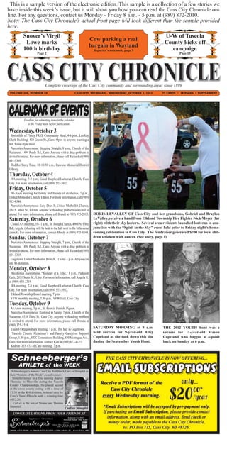 This is a sample version of the electronic edition. This sample is a collection of a few stories we
have inside this week’s issue, but it will show you how you can read the Cass City Chronicle on-
line. For any questions, contact us Monday - Friday 8 a.m. - 5 p.m. at (989) 872-2010.
Note: The Cass City Chronicle’s actual front page will look different than the sample provided
here.
            Snover’s Virgil                                                                                            U-W of Tuscola
                                                                          Cow parking a real
             Lowe marks                                                                                                County kicks off
                                                                          bargain in Wayland
            100th birthday                                                 Reporter’s notebook, page 5                   campaign
                        Page 2                                                                                                  Page 13




                                Complete coverage of the Cass City community and surrounding areas since 1899
 VOLUME 106, NUMBER 29                                       CASS CITY, MICHIGAN - WEDNESDAY, OCTOBER 3, 2012         75 CENTS ~ 18 PAGES, 1 SUPPLEMENT




             Deadline for submitting items in the calendar
                is the Friday noon before publication.

Wednesday, October 3
  Spoonfuls of Plenty FREE Community Meal, 4-6 p.m., LeeRoy
Clark Building, 435 Green St., Caro. Open to anyone wanting a
hot, home-style meal.
  Narcotics Anonymous: Stepping Straight, 8 p.m., Church of the
Nazarene, 1494 Purdy Rd., Caro. Anyone with a drug problem is
invited to attend. For more information, please call Richard at (989)
691-5369.
  Toddler Story Time, 10-10:30 a.m., Rawson Memorial District
Library.
Thursday, October 4
 AA meeting, 7-8 p.m., Good Shepherd Lutheran Church, Cass
City. For more information, call (989) 553-5932.
Friday, October 5
 Al-Anon meeting for family and friends of alcoholics, 7 p.m.,
United Methodist Church, Elkton. For more information, call (989)
912-0546.
 Narcotics Anonymous: Easy Does It, United Methodist Church,
150 S. Main St., Elkton. Anyone with a drug problem is invited to
attend. For more information, please call Brandi at (989) 375-2013.
Saturday, October 6
                                                                           DORIS LEVALLEY OF Cass City and her grandsons, Gabriel and Braylon
                                                                           LeValley, receive a hand from Elkland Township Fire Fighter Nick Moyer (far
 Closed AA meeting, 10-11 a.m., St. Joseph Church, 4960 N. Ubly            right) with their sky lantern. Several area residents launched lanterns in con-
Rd., Argyle. (Meeting will be held in the hall next to the little stone    junction with the “Spirit in the Sky” event held prior to Friday night’s home-
church). For more information, contact Mandy at (989) 975-0544.
Sunday, October 7
                                                                           coming celebration in Cass City. The fundraiser generated $700 for local chil-
                                                                           dren stricken with cancer. (See story, page 8)
  Narcotics Anonymous: Stepping Straight, 7 p.m., Church of the
Nazarene, 1494 Purdy Rd., Caro. Anyone with a drug problem is
invited to attend. For more information, please call Richard at (989)
691-5369.
  Gagetown United Methodist Brunch, 11 a.m.-1 p.m. All you can
eat. $6 donation.
Monday, October 8
 Alcoholics Anonymous, “Monday at a Time,” 8 p.m., Parkside
Cafe, 2031 Main St., Ubly. For more information, call Angela R.
at (989) 658-2319.
 AA meeting, 7-8 p.m., Good Shepherd Lutheran Church, Cass
City. For more information, call (989) 553-5932.
 Elkland Township Board meeting, 7 p.m.
 VFW monthly meeting, 7:30 p.m., VFW Hall, Cass City.
Tuesday, October 9
 Al-Anon meeting, 7 p.m., St. Francis Parrish, Pigeon.
  Narcotics Anonymous: Restored to Sanity, 7 p.m., Church of the
Nazarene, 6538 Third St., Cass City. Anyone with a drug problem
is invited to attend. For more information, please call Brenda at
(989) 325-1558.
  Thumb Octagon Barn meeting, 7 p.m., fire hall in Gagetown.               SATURDAY MORNING at 8 a.m.                 THE 2012 YOUTH hunt was a
   Tuscola County Alzheimer’s and Family Caregiver Support                 held success for 9-year-old Riley          success for 11-year-old Mason
Group, 1:30 p.m., HDC Generations Building, 430 Montague Ave.,             Copeland as she took down this doe         Copeland who bagged a 4-point
Caro. For more information, contact Kim at (989) 673-4121.                 during the September Youth Hunt.           buck on Sunday at 6 p.m.
  Kedron OES #33 of Caro meeting, 7 p.m.


 Schneeberger’s
        ATHLETE of the WEEK
  Schneeberger’s honors Cass City Red Hawk CarLee Stimpfel as
 their “Athlete of the Week” award winner.
   Stimpfel turned in a fine running display
 Thursday in Mayville during the Tuscola
 County Championships. He placed second
 at the cross county outing with a time of
 13:36 in the K-8 division, bettered only by
 Caro’s Yami Albrecht with a winning time
 of 12:20.
    CarLee is the son of Sloane and Thomas
 Stimpfel.
                                                 CarLee Stimpfel
   CONGRATULATIONS FROM YOUR FRIENDS AT
 