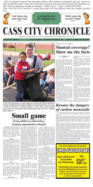 This is a sample version of the electronic edition. This sample is a collection of a few stories we
have inside this week’s issue, but it will show you how you can read the Cass City Chronicle on-
line. For any questions, contact us Monday - Friday 8 a.m. - 5 p.m. at (989) 872-2010.
Note: The Cass City Chronicle’s actual front page will look different than the sample provided
here.

                      Cub Scout cake                                                         Leal learning the                                                 Kittle earns the
                      bake this week                                                        fire fighting ropes                                                coveted “Eagle”
                                     Page 6                                                                Page 11                                                          Page 16




                                       Complete coverage of the Cass City community and surrounding areas since 1899
  VOLUME 106, NUMBER 34                                              CASS CITY, MICHIGAN - WEDNESDAY, NOVEMBER 7, 2012                                          75 CENTS ~ 16 PAGES, 2 SUPPLEMENTS


                                                                                                                                         Reporter’s notebook

                                                                                                                                         Slanted coverage?
                                                                                                                                         Show me the facts
                                                                                                                                                by Tom Montgomery                  tionally slants a story at the expense
                                                                                                                                                      Editor                       of the truth.
                                                                                                                                                                                     On the other hand, I’ve found that
                                                                                                                                            It never ceases to amaze me how        the lion’s share of accusations
                                                                                                                                         many area residents really believe        regarding a newspaper’s supposed
                                                                                                                                         the editorial staff at the Chronicle      favoritism are based — sadly — on
                                                                                                                                         spends its days working tirelessly to     information that is short on fact and
                                                                                                                                         make sure some individuals look           long on personal OPINION, rumor
                                                                                                                                         good in the paper.                        and innuendo.
                                                                                                                                           I hear comments to that affect fair-
                                                                                                                                         ly regularly, and I can only guess          Keep in mind, newspaper people
                                                                                                                                         these folks: a) don’t like who we’ve      are supposed to follow some basic
                                                                                                                                         written about, b) don’t agree with        rules, starting with verifying and
                                                                                                                                         something the person has done or          backing up statements with fact
                                                                                                                                         how they conduct themselves on the        before a story is published. I suspect
                                                                                                                                         job or in the community, or c) hon-       that isn’t a big concern for folks who
                                                                                                                                         estly feel we intentionally publish       are convinced we’re driven by our
                                                                                                                                         columns, editorials or stories in such    own personal agendas.
                                                                                                                                         a way that someone looks “good” or          I could be wrong. It’s difficult to
                                                                                                                                         “bad” based on how much we like           say because the biggest talkers are
                                                                                                                                         them.                                     rarely willing to put their “facts”
                                                                                                                                           You know, Mr. Jones gets a rating       where their mouths are — in public
                                                                                                                                         of 8 out of 10 on our “friend” list, so   — by speaking up during an open
                                                                                                                                         we’ll slant the facts in a more pleas-    meeting, surrounded by their neigh-
                                                                                                                                         ing light for him.                        bors and friends, or by signing their
                                                                                                                                           Seriously? Please.                      name to a “letter to the editor” for
                                                                                                                                           Maybe I’m just naive (and if I am       that matter.
                                                                                                                                         I’d just as soon stay that way). But        That’s why the sort of anonymous
                                                                                                                                         nothing could be farther from the         forums you see in some newspapers
                                                                                                                                         truth. Sure, no one is absolutely         and television news broadcasts will
                                                                                                                                         objective. How can we be when             never appear (I hope) in the
                                                                                                                                         everyone grows up with certain            Chronicle. It’s just too easy to sound
                                                                                                                                         belief and value systems, prejudices,     off when you know you’re not going
                                                                                                                                         etc? The key, at least for me, is mak-    to have to own up to your words.
                                                                                                                                         ing a serious effort to leave my own       And when you don’t have to defend
                                                                                                                                         personal beliefs and preferences out      your view.
                                                                                                                                         of my newspaper copy.                        Kind of puts a different light on
                                                                                                                                            I don’t think I could have much        things when you have to attach your
                                                                                                                                         respect for a journalist who inten-       name to something, you know?
CASS CITY first graders recently enjoyed a visit from Nick Moyer and Kevin
Vaughn, both Elkland Township fire fighters who offered the kids a close look
at what it’s like to be a volunteer fireman. Above, Moyer assists student
                                                                                                                                         Beware the dangers
Lance Britt, son of Paul Britt and Sechenia Britt, with a fire hose. (Related
photo, page 8)                                                                                                                           of carbon monoxide
                      Small game
                                                                                                                                           The Michigan Department of Community Health (MDCH) is reminding
                                                                                                                                         everyone to protect their families from the dangers of carbon monoxide poi-
                                                                                                                                         soning.
                                                                                                                                           “With the recent power outages in Michigan, as well as the winter months
                                                                                                                                         approaching, now is the ideal time to make sure that our homes are protect-
                                                                                                                                         ed from carbon monoxide,” said James K. Haveman, director of the MDCH.
                                                                                                                                         “Carbon monoxide poisoning is completely preventable, so we want to be
                       From rabbits to wild turkeys,                                                                                     sure that Michigan residents know what to look for and how to protect them-
                                                                                                                                         selves.”

                       hunting opportunities abound
                                                                                                                                           Carbon monoxide is an odorless, colorless, and tasteless gas that kills more
                                                                                                                                         than 500 Americans each year and up to 50 a year in Michigan. It is pro-
                                                                                                                                         duced by all forms of combustion. Warning signs include headache, nausea,
  Small game hunting season began Sept.      Jan. 1, statewide. The bag limit is 5 per           Outlook: Hunting prospects for          vomiting, dizziness, drowsiness and confusion. If you suspect you have been
1 with the opening of the early Canada       day/10 in possession in the northern two-      Michigan’s 40,000 duck hunters are           exposed to carbon monoxide, immediately evacuate the area of contamina-
goose season and continues until rabbit      thirds of the state, 3 per day/6 in posses-    excellent as continental populations are     tion and seek medical attention.
and hare season ends March 31.               sion in Zone 3 (southern Michigan).            at an all-time high and most species are
Department of Natural Resources
                                                                                                                                           Never use generators, grills, camp stoves, or other gasoline or charcoal-
                                               Outlook: Grouse populations are cycli-       above long-term averages. Locally,
wildlife biologists across the state say     cal, typically rising and falling over a 10-
                                                                                                                                         burning devices inside your home, basement, garage or near a window
                                                                                            spring surveys indicated a 70 percent
hunters should find conditions similar to    year period, and indications are that the      increase in mallard numbers, but biolo-
                                                                                                                                         because these appliances give off carbon monoxide. Running a car in an
last year — with a couple of notable         state is coming off a peak, though spring      gists are tempering their enthusiasm         enclosed garage can create lethal levels of carbon monoxide in minutes.
improvements — in Michigan’s wood            drumming surveys indicate populations          because of drought conditions this sum-        Michigan’s carbon monoxide poisoning tracking system counted 26 unin-
lots, farm fields and wetlands.              are still high and a warm, dry spring          mer. Good opportunities for puddle           tentional deaths and 986 non-fatal unintentional carbon monoxide poison-
                                             should help this year’s reproduction.          ducks, especially wood ducks, exist in       ings in Michigan in 2010 alone. More than 60 percent occurred during the
                  Rabbits                      Michigan boasts about 85,000 grouse          beaver ponds and small inland floodings,     winter months and happened most frequently at home.
  Season: Cottontail rabbits and varying     hunters. Grouse are denizens of early-         but some of those areas could be dry this      For more information about carbon monoxide poisoning and poisoning pre-
(or snowshoe) hare can be hunted from        successional forests — young to moder-         year. Diving ducks, which usually begin      vention, visit www.michigan.gov/carbonmonoxide.
Sept. 15 - March 31, statewide. The daily    ate-aged aspen stands (with trees of a         arriving in good numbers around mid-
bag limit is 5 in combination with a pos-    diameter ranging from a cue stick to a         October, should be plentiful on the Great
session limit of 10.                         baseball bat) and tag alder thickets. Food     Lakes, with improved bluebill numbers
   Outlook: Roughly 60,000 hunters           sources are important, but berry and wild      allowing for a larger bag.
reported pursuing rabbits in 2010 (the       fruit production is down because of the
most recently completed harvest survey),     dry summer this year.                                        Canada Geese
and about 15,000 hunted hares.                Grouse are most numerous in the Upper           The regular goose seasons are Sept. 22
Cottontail populations are good through-     Peninsula and northern Lower Peninsula,        - Dec. 22 in the North Zone; Sept. 29 -
out their range over much of the state.      but hunters may find local populations in      Dec. 29 in the Middle Zone; and Sept.
Concentrate on thick cover, such as briar    areas with good habitat in southern            22-23, Oct. 6 - Nov. 30, and Dec. 29 -
patches and brush piles, often near agri-    Michigan as well. Grouse and woodcock          Jan. 1 in the South Zone, except in desig-
cultural fields. Snowshoe hare popula-       hunters are asked to assist the DNR in         nated goose management units (GMUs).
tions, which are cyclical, are down some-    monitoring populations by reporting            The daily bag limit is 2. In the Saginaw
what from historic levels. Look for early-   their results. Cooperator forms can be         County and Tuscola/Huron GMUs, the
successional forests (such as aspen          found on the DNR website at                    season is Sept. 22-25 and Oct. 6 - Jan. 1
stands), and low-lying swamps with           www.michigan.gov/hunting             (select   with a daily bag limit of 2.
blow-downs and brush piles in the north-     Upland Game Birds and then Ruffed                 The late goose season, in the South
ern two-thirds of the state.                 Grouse).                                       Zone excluding the GMUs, is Jan. 12 -
                                                                                            Feb. 10 with a daily bag limit of 5.
                Squirrels                                  Ducks                             Hunters may take 20 snow, blue or Ross
  Season: Sept. 15 - March 1. The daily    Seasons: Sept. 22 - Nov. 16 and Nov.             geese daily and one white-fronted goose
bag limit is 5 per day with 10 in posses-22-25 in the North Zone (Upper                     and one brant during the regular and late
sion.                                    Peninsula); Sept. 29 - Nov. 25 and Dec.            seasons.
  Outlook: Both fox and gray squirrels   15-16 in the Middle Zone; and Oct. 6 -               Outlook: Resident Canada goose popu-
are at moderate to high levels across    Nov. 30 and Dec. 29 - Jan. 1 in the South          lations, which account for more than 70
much of the state. Areas that had good   Zone.                                              percent of the state’s total harvest, are
acorn or nut production last year are a   The bag limit for ducks is 6 per day with         above population goals, so hunters
good bet as are wood lots adjoining corn no more than 4 mallards (no more than              should find plenty of geese, and with 107
fields. Post-deer-season hunting, in     one hen), 3 wood ducks, 4 scaup (blue-             days of hunting, more opportunity than
January and February, is increasingly    bills), 2 redheads, 2 pintails, one canvas-        ever. Roughly 35,000 hunters pursue
popular. About 70,000 hunters pursue     back and one black duck. Five additional           geese in Michigan.
squirrels each year.                     mergansers (no more than 2 may be                     For more information on Michigan
                                         hooded mergansers) may be taken.                   hunting seasons, licensing and other
           Ruffed Grouse                 Possession limit is 2 days’ daily bag              information,                         visit
 Season: Sept. 15 - Nov. 14 and Dec. 1 - limit.                                             www.michigan.gov/hunting.
 