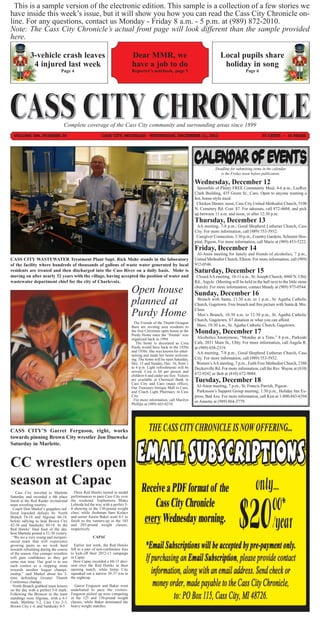 This is a sample version of the electronic edition. This sample is a collection of a few stories we
have inside this week’s issue, but it will show you how you can read the Cass City Chronicle on-
line. For any questions, contact us Monday - Friday 8 a.m. - 5 p.m. at (989) 872-2010.
Note: The Cass City Chronicle’s actual front page will look different than the sample provided
here.

            3-vehicle crash leaves                                              Dear MMR, we                                             Local pupils share
             4 injured last week                                                have a job to do                                          holiday in song
                                Page 4                                          Reporter’s notebook, page 5                                              Page 6




                                  Complete coverage of the Cass City community and surrounding areas since 1899
  VOLUME 106, NUMBER 39                                    CASS CITY, MICHIGAN - WEDNESDAY, DECEMBER 12, 2012                                                      75 CENTS ~ 14 PAGES




                                                                                                                                      Deadline for submitting items in the calendar
                                                                                                                                         is the Friday noon before publication.

                                                                                                                         Wednesday, December 12
                                                                                                                          Spoonfuls of Plenty FREE Community Meal, 4-6 p.m., LeeRoy
                                                                                                                         Clark Building, 435 Green St., Caro. Open to anyone wanting a
                                                                                                                         hot, home-style meal.
                                                                                                                          Chicken Dinner, noon, Cass City United Methodist Church, 5100
                                                                                                                         N. Cemetery Rd. Cost: $7. For takeouts, call 872-4604, and pick
                                                                                                                         up between 11 a.m. and noon, or after 12:30 p.m.
                                                                                                                         Thursday, December 13
                                                                                                                          AA meeting, 7-8 p.m., Good Shepherd Lutheran Church, Cass
                                                                                                                         City. For more information, call (989) 553-5932.
                                                                                                                          Caregiver Connection, 3:30 p.m., Country Gardens, Scheurer Hos-
                                                                                                                         pital, Pigeon. For more information, call Marie at (989) 453-5222.
                                                                                                                         Friday, December 14
                                                                                                                          Al-Anon meeting for family and friends of alcoholics, 7 p.m.,
CASS CITY WASTEWATER Treatment Plant Supt. Rick Mohr stands in the laboratory                                            United Methodist Church, Elkton. For more information, call (989)
                                                                                                                         912-0546.
                                                                                                                         Saturday, December 15
of the facility where hundreds of thousands of gallons of waste water generated by local
residents are treated and then discharged into the Cass River on a daily basis. Mohr is
moving on after nearly 32 years with the village, having accepted the position of water and                               Closed AA meeting, 10-11 a.m., St. Joseph Church, 4960 N. Ubly
wastewater department chief for the city of Charlevoix.                                                                  Rd., Argyle. (Meeting will be held in the hall next to the little stone
                                                                                                                         church). For more information, contact Mandy at (989) 975-0544.
                                                                                Open house                               Sunday, December 16
                                                                                                                          Brunch with Santa, 11:30 a.m. to 1 p.m., St. Agatha Catholic
                                                                                planned at                               Church, Gagetown. Free brunch and free picture with Santa & Mrs.
                                                                                                                         Claus.
                                                                                Purdy Home                                Men’s Brunch, 10:30 a.m. to 12:30 p.m., St. Agatha Catholic
                                                                                                                         Church, Gagetown. $7 donation or what you can afford.
                                                                                                                          Mass, 10:30 a.m., St. Agatha Catholic Church, Gagetown.
                                                                                                                         Monday, December 17
                                                                                  The Friends of the Thumb Octagon
                                                                                Barn are inviting area residents to
                                                                                the first Christmas open house at the
                                                                                                                          Alcoholics Anonymous, “Monday at a Time,” 8 p.m., Parkside
                                                                                Purdy Home since the “friends” was
                                                                                                                         Cafe, 2031 Main St., Ubly. For more information, call Angela R.
                                                                                organized back in 1994.

                                                                                                                         at (989) 658-2319.
                                                                                   The home is decorated as Cora
                                                                                Purdy would have back in the 1920s
                                                                                and 1930s. She was known for enter-       AA meeting, 7-8 p.m., Good Shepherd Lutheran Church, Cass
                                                                                                                         City. For more information, call (989) 553-5932.
                                                                                taining and made her home welcom-

                                                                                                                          Women’s AA meeting, 7 p.m., Faith Free Methodist Church, 2380
                                                                                ing. The home will be open Saturday,

                                                                                                                         Deckerville Rd. For more information, call the Rev. Wayne at (810)
                                                                                Dec. 15 and Sunday, Dec. 16, from 1
                                                                                to 4 p.m. Light refreshments will be
                                                                                                                         672-9242 or Bob at (810) 672-9084.
                                                                                                                         Tuesday, December 18
                                                                                served. Cost is $4 per person and
                                                                                children 6 and under are free. Tickets
                                                                                are available at Chemical Bank in
                                                                                                                          Al-Anon meeting, 7 p.m., St. Francis Parrish, Pigeon.
                                                                                Cass City and Caro (main office),
                                                                                                                          Parkinson’s Support Group meeting, 1:30 p.m., Holiday Inn Ex-
                                                                                Our Treasures Antique Mall in Caro,

                                                                                                                         press, Bad Axe. For more information, call Kim at 1-800-843-6394
                                                                                and Coach Light Pharmacy in Cass
                                                                                City.
                                                                                  For more information, call Marilyn     or Annette at (989) 864-3779.
                                                                                Phillips at (989) 665-0210.




CASS CITY’S Garret Ferguson, right, works
towards pinning Brown City wrestler Jon Dueweke
Saturday in Marlette.


CC wrestlers open
season at Capac
    Cass City traveled to Marlette        Three Red Hawks turned in medal
Saturday and recorded a 4th place       performances to pace Cass City over
finish at the Red Raider invitational   the weekend. Sophomore Blake
team wrestling tourney.                 Lebioda led the way with a perfect 5-
  Coach Don Markel’s grapplers suf-     0 showing in the 130-pound weight
fered lopsided defeats by North         class, while freshman Sam Kolacz
Branch 54-18 and Algonac 66-18,         and senior Austin Baker went 4-1 to
before rallying to beat Brown City      finish as the runners-up in the 103
42-36 and Sandusky 49-18. In the        and 285-pound weight classes,
Red Hawks’ final bout of the day,       respectively.
host Marlette posted a 51-30 victory.
  “We are a very young and inexperi-                  CAPAC
enced team that will experience
growing pains as we work hard             Earlier last week, the Red Hawks
towards rebuilding during the course    fell to a pair of non-conference foes
of the season. Our younger wrestlers    to kick-off their 2012-13 campaign
will gain confidence as they get        in Capac.
some mat time. Our goal is to use         Host Capac recorded a 60-15 deci-
each contest as a stepping stone        sion over the Red Hawks in their
towards another league champi-          opening match, while Imlay City
onship,” said Markel about his 3-       squeaked out a narrow 39-37 win in
time defending Greater Thumb            the nightcap.
Conference champs.
  North Branch grabbed team honors        Garret Ferguson and Baker went
on the day with a perfect 5-0 mark.     undefeated to pace the visitors.
Following the Broncos in the team       Ferguson picked up wins competing
standings were Algonac, with a 4-1      in the 125 and 130-pound weight
mark, Marlette 3-2, Cass City 2-3,      classes, while Baker dominated the
Brown City 1-4, and Sandusky 0-5.       heavy weight matches.
 