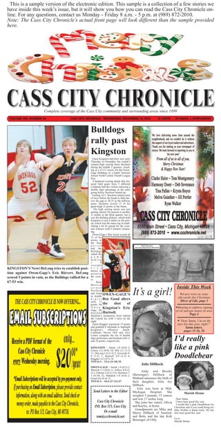 This is a sample version of the electronic edition. This sample is a collection of a few stories we
have inside this week’s issue, but it will show you how you can read the Cass City Chronicle on-
line. For any questions, contact us Monday - Friday 8 a.m. - 5 p.m. at (989) 872-2010.
Note: The Cass City Chronicle’s actual front page will look different than the sample provided
here.




                        Complete coverage of the Cass City community and surrounding areas since 1899
 VOLUME 106, NUMBER 40                   CASS CITY, MICHIGAN - WEDNESDAY, DECEMBER 19, 2012                                      75 CENTS ~ 20 PAGES, 1 SUPPLEMENT



                                                         Bulldogs
                                                         rally past
                                                         Kingston
                                                           Guest Kingston had their way early
                                                         Thursday in Owendale, but couldn’t
                                                         contain high scoring Brett Stockton
                                                         during the middle 2 quarters, result-
                                                         ing in a 67-53 victory for the Owen-
                                                         Gage Bulldogs in a battle between
                                                         former North Central Thumb League
                                                         foes.
                                                           A balanced scoring attack that fea-
                                                         tured field goals from 5 different
                                                         Cardinals had the visitors enjoying a
                                                         double digit advantage in the early
                                                         going before Stockton heated up.
                                                           Trailing 14-5, Stockton netted a pair
                                                         of treys before the break to help nar-
                                                         row the gap to 30-25 at the halfway
                                                         point. Stockton scored 13 of his
                                                         game-high 32 points in the frame.
                                                            The high scoring senior was just
                                                         getting started. He poured in another
                                                         13 points in the third quarter, but it
                                                         was the Bulldog defense, which held
                                                         Kingston to just 6 tallies in the peri-
                                                         od, which was the main cog in estab-
                                                         lishing a 44-36 spread for the even-
                                                         tual winners with 8 minutes remain-
                                                         ing.
                                                           Owen-Gage’s Ben Good scored all
                                                         12 of his
                                                         points in
                                                         the final
                                                         period                                              Elena Chernysh
                                                                                                    Cass City High School 12th Grade
                                                         and the
                                                         Bulldogs
                                                         ended the
                                                         g a m e
                                                         making
                                                         1          0
                                                         straight
KINGSTON’S Newt DeLong tries to establish posi-          f r e e
                                                         throws to
tion against Owen-Gage’s Eric Rievert. DeLong            preserve
scored 5 points in vain, as the Bulldogs rallied for a   the victo-
                                                         ry.
67-53 win.                                                     Brett
                                                         Morrish
                                                         joined                                                                              Inside This Week
                                                         Stockton
                                                         and Good
                                                         in double
                                                                       OWEN-GAGE’S                                                              A new twist on some
                                                         d i g i t s Ben Good alters
                                                                                                                                              old carols this Christmas
                                                         with 11                                                                                Slices of Life, page 3
                                                         points for the         shot         of
                                                         O w e n - Kingston’s Eric                                                          Meeting to address signing
                                                         Gage. He                                                                           of oil and gas leases in area
                                                         m a t c h e d Hartsell.                                                                       Page 4
                                                         Stockton’s production from behind
                                                         the 3-point arc with 3 treys on the
                                                         night.                                                                              “Dear Santa, I’m on the
                                                           Justin Ruggles registered 19 points                                               nice list this year, right?”
                                                         and grabbed 6 rebounds to highlight                                                        Santa letters,
                                                         Kingston’s       offensive      attack.                                                  pages 11-16, 20
                                                         Cardinals Steven Hill and Alex

                                                                                                                                           I’d really
                                                         Lemos complete the list of double
                                                         digit performers and finished with 11
                                                         and 10 points, respectively.

                                                         KINGSTON – Steele 1-0 (0-0) 2;
                                                         Lemos 2-2 (0-0) 10; Hill 2-2 (1-3)
                                                                                                                                           like a pink
                                                         11; DeLong 1-0 (3-3) 5; Zyrowski 0-
                                                         0 (1-2) 1; Hartsell 2-0 (2-3) 6;
                                                         Ruggles 4-2 (4-5) 18.
                                                                                                                                           Doodlebear
                                                         TOTALS – 12-6 (11-18) 53.
                                                                                                            Jolie Dillbeck
                                                         OWEN-GAGE – Smith 1-0 (0-2) 2;
                                                         Morrish 1-3 (0-0) 11; Jeffery 0-0 (2-        Andy and Brooke
                                                         2) 2; Fahrner 2-0 (2-3) 6; Stockton 7-
                                                         3 (9-10) 32; Mandich 1-0 (0-0) 2;      (Bensinger) Dillbeck of
                                                         Good 4-0 (4-4) 12.                     Midland announce the birth of
                                                         TOTALS – 16-6 (17-21) 67.              their daughter, Jolie Joy
                                                                                                   Dillbeck.
                                                                                                      Jolie was born at Mid-
                                                           Send Letters to the Editor              Michigan Hospital. She                          Mariah Henne
                                                                       to                          weighed 5 pounds, 15 ounces
                                                                                                   and was 17 inches long.                  Dear Santa,
                                                              Cass City Chronicle                    She joins her sisters, Olivia          I have been good this year.
                                                                                                                                             I would like a pink Doodlebear for
                                                            P.O. Box 115, Cass City                and Kaylee, at home.                    Christmas and if you could bring my
                                                                                                     Grandparents are Mike and             baby brother a dump truck. He has
                                                                   Or e-mail                       Sherry Dillbeck of Sanford,             also been good this year.
                                                             tom@ccchronicle.net                   and Betty and the late Kirk
                                                                                                                                           Love,
                                                                                                   Bensinger of Ubly.                      Mariah Henne
 