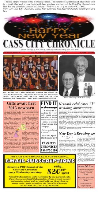 This is a sample version of the electronic edition. This sample is a collection of a few stories we
have inside this week’s issue, but it will show you how you can read the Cass City Chronicle on-
line. For any questions, contact us Monday - Friday 8 a.m. - 5 p.m. at (989) 872-2010.
Note: The Cass City Chronicle’s actual front page will look different than the sample provided
here.




                                    Complete coverage of the Cass City community and surrounding areas since 1899
 VOLUME 106, NUMBER 41                                         CASS CITY, MICHIGAN - WEDNESDAY, DECEMBER 26, 2012                                            75 CENTS ~ 16 PAGES




THE 2012-13 Cass City junior varsity boys’ basketball team members are:
(front, l-r) Branden Horne, Colby Peruski, Drew Loomis, Acer Hana, Sawyer




                                                                                   FIND IT
Cuthrell, Devan Kluger (back) Jack Stern, Dalton Prieskorn, Keith
Lounsbury, Zach Clapper, Parker Haire, Kyle Ross and Coach Jeff Hartel.                                                 Donald and Dorothy Keinath (then & now)



       Gifts await first                                                                                      Keinath celebrates 65th
       2013 newborn                                                                in the newspaper
                                                                                      The newspaper has
                                                                                                              wedding anniversary
                                                                                   something for every-
   The arrival of 2012 will have spe-     Cass City welcomed their daughter,                                    Donald and Dorothy Keinath of Caro recently celebrated their 65th wed-


                                                                                   body: current events,
 cial meaning to couples that are         Maria I. Bricker, at home on Leslie                                 ding anniversary. They met at the Tuscola County Fair where both had 4-H
 also expecting their own little          Rd.                                                                 projects on display.


                                                                                   human interest stories,
 arrivals, but just when the first          As was true last year, the coming                                   The former Dorothy Brinkman, daughter of William and Bertha Brinkman
 baby of the new year will be born is     year’s proud parents will receive a                                 of Caro, and Donald Keinath, son of Carl and Selma Keinath of Reese, were


                                                                                   bold opinions and facts.
 anyone’s guess.                          $10 discount off of a baby prescrip-                                married Dec. 20, 1947, on her parent’s 25th wedding anniversary at their
   Will the first birth take place just   tion from Coach Light Pharmacy,                                     farm home on Dutcher Road.

                                                                                     There’s a lot you (and
 minutes or hours after the bells         as well as a $20 floral bouquet                                       The couple has 2 children, Karen Keinath of Frankenmuth and Dr. Russell


                                                                                   a friend) can gain from
 start ringing after midnight, Jan. 1,    from Special Scents Floral Shoppe                                   (Mary) Keinath of Ann Arbor; 4 grandchildren: Natalie and Nick Nahorski
 or will several days or even weeks       and a gift basket from CK                                           of Ann Arbor, Ann and Aaron Shinn of Lapeer, Joseph (Alicia) Keinath of


                                                                                   a newspaper.
 pass before the blessed event?                    Graphics. Angel’s Hair                                     Kalamazoo, and Julia Keinath of Chicago, Ill.; 3 great-grandchildren:
   Regardless, the first baby of the                 Studio is chipping in a                                  Abigail and Henry Nahorski, and Elijah Shinn, and 2 more joining the fam-
 new year born and reported to                       $15 gift certificate and                                 ily in February.


                                                                                    Pick one up today and
 the Chronicle by a                                           Gilligan’s will                                   Donald retired from farming in 2003. Dorothy helped operate a seed farm,
 Cass City area family will                                   have a $20 gift                                 retiring in 2003. She was also a school teacher.


                                                                                   be amazed!
 be showered with gifts                                       certificate wait-
 and well w i s h e s                            ing.

                                                                                                              New Year’s Eve sing set
 from local mer-                            In addition, 2 area banks will offer


                                                                                    Local News, Sports
 chants, a tradition                      their best wishes. Chemical Bank


                                                                                   Classifieds and more!
 that has contin-                         and Thumb National Bank each
 ued for many                             have a $10 savings account for the
 years in the com-                        new arrival.                                                               By Tom Montgomery                 n’t been an active “club” for years.
 munity.                                    But that’s not all; Curtis Chrysler                                            Editor                      Still, the legacy started by a handful



                                                                                    CASS CITY
   The only question mark each year       has chipped in a free oil change,                                                                            of faithful men back in the 1960s
 is timing. In 2003, Michelle Smith       while Plain and Fancy Decorating,                                    Everyone is invited to take part in a   lives on in the community.
 of Cass City gave birth to the first     ProGraphix and Thumb Sewing                                         New Year’s Eve tradition in Cass           And this year’s concert promises to



                                                                                   CHRONICLE
 baby, Ian Matthew Vasquez, Jan.          Center are offering a $25 gift cer-                                 City that spans more than 4 decades,     continue a number of traditions,
 23, and in 2005, the first baby,         tificates.                                                          as the 46th annual New Year’s Eve        including the return of the
                                                                                                              Gospel Sing gets underway Monday         Calvarymen Quartet. The faces of



                                                                                   989-872-2010
 Landyn Frank Schott, was born              Finally, the family can read about
 Jan. 9 to Ben and Tonya Schott of        their new arrival and other local                                   at 7 p.m. at Cass City Junior-Senior     Calvarymen have changed several
 Cass City.                               news all year long with a free, one-                                High School.                             times over the years, but the group’s
   Last year’s first baby arrived Jan.    year subscription to the Cass City                                     The event continues to be spon-       faithfulness to the Cass City gather-
 1, when Irwin and Susan Bricker of       Chronicle.                                                          sored by the Cass City Laymen’s          ing has not. The group appeared at
                                                                                                              Club, although the organization has-     the first-ever New Year’s Eve Gospel
                                                                                                                                                       Concert and has returned to the vil-
                                                                                                                                                       lage every year since.
                                                                                                                                                         They will be joined this year by the
                                                                                                                                                       Gospelmen and Justified.
                                                                                                                                                         A freewill offering will be taken.
                                                                                                                                                       The concert will end earlier this year,
                                                                                                                                                       with donuts, coffee and milk follow-
                                                                                                                                                       ing the performance.


                                                                                                                                                         Inside This Week
                                                                                                                                                         Meet the latest recipients
                                                                                                                                                          of the coveted Red Hawk
                                                                                                                                                            Award of Excellence
                                                                                                                                                                   Page 2

                                                                                                                                                        State moves to ban another
                                                                                                                                                          class of synthetic drugs
                                                                                                                                                                   Page 4

                                                                                                                                                           Looking for hope?
                                                                                                                                                             It’s still out there
                                                                                                                                                        Reporter’s notebook, page 5
 