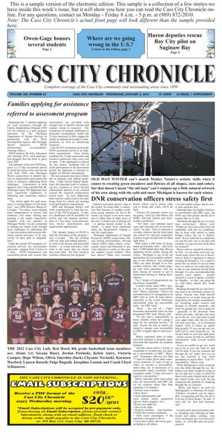 This is a sample version of the electronic edition. This sample is a collection of a few stories we
have inside this week’s issue, but it will show you how you can read the Cass City Chronicle on-
line. For any questions, contact us Monday - Friday 8 a.m. - 5 p.m. at (989) 872-2010.
Note: The Cass City Chronicle’s actual front page will look different than the sample provided
here.
                                                                                                                                            Huron deputies rescue
               Owen-Gage honors                                                Where are we going
                                                                                                                                              Bay City pilot on
                several students                                               wrong in the U.S.?
                                 Page 2                                             Letters to the Editor, page 3                               Saginaw Bay
                                                                                                                                                                 Page 4




                                   Complete coverage of the Cass City community and surrounding areas since 1899
  VOLUME 106, NUMBER 42                                         CASS CITY, MICHIGAN - WEDNESDAY, JANUARY 2, 2013                                      75 CENTS ~ 14 PAGES, 1 SUPPLEMENT


Families applying for assistance
referred to assessment program
  Beginning Jan. 1, families applying    caseworkers are provided with
for cash assistance through the          enough time to identify barriers and
Family Independence Program (FIP)        connect clients to resources. The
will be referred to a new program        complexity of multiple challenges or
launched      by     the    Michigan     particular circumstances makes the
Department of Human Services in          21 days necessary to fully engage the
partnership     with     the    Work     clients in charting their paths to inde-
Development Agency and Michigan          pendence as well as identifying
Works!      Agencies      –    PATH      resources.
(Partnership.         Accountability.      Like the JET orientation period, the
Training. Hope.).                        PATH assessment period is an eligi-
  PATH replaces the Jobs, Education      bility requirement. Once clients
and Training (JET) work participa-       complete the 21-day assessment and
tion program that has been in place      resource connection, their cases will
since 2007.                              be open. If the application is denied
  The hallmark of the new PATH pro-      for any reason, including lack of
gram is a 21-day assessment period       client participation in the assessment
in which the client works one-on-one     period, the applicant is welcome to
with both DHS and Michigan               reapply for benefits immediately.
Works! caseworkers to identify bar-        The new program also does a better
riers to employment and connect the      job of aligning with federal guide-        OLD MAN WINTER can’t match Mother Nature’s artistic skills when it
client to resources addressing those     lines. Under current federal regula-
challenges. Caseworkers in both          tions, the important work of connect-      comes to creating green meadows and flowers of all shapes, sizes and colors,
agencies have long reported that the     ing key resources to move beyond           but that doesn’t mean “the old man” can’t conjure up a little natural artwork
challenges many FIP applicants face      employment barriers is not counted
pose significant roadblocks to           toward the required employment             of his own along with the cold and snow Michigan is known for each winter.
obtaining and sustaining employ-         search hours. As such, addressing
ment.
   “Our clients apply for cash assis-
                                         these barriers could result in the state
                                         being fined for clients not meeting
                                                                                    DNR conservation officers stress safety first
tance in varying degrees of job readi-   work participation requirements.             Outdoor recreation doesn’t stop in      knows where you’re going, what           • Use the buddy system: always trav-
ness,” says DHS Director Maura D.           DHS and Michigan Works! will            the winter; for some folks, it intensi-   you’re doing and when you’ll be          el with someone else.
Corrigan. “For many, issues ranging      work cooperatively to track the suc-       fies. But because of weather condi-       back.                                      Although lakes are highly attractive
from transportation to literacy and      cess of the PATH program. A met-           tions, going outdoors for fun in the         “Always tell someone where you        to snowmobile and ORV users, the
childcare will make finding and          rics dashboard will be available for       winter can require even more atten-       are going,” said Cpl. John Morey, the    DNR says that people should never
keeping a job nearly impossible.         review and will measure perform-           tion to safety than at other times of     DNR’s off-road vehicle and snow-         assume that ice is safe.
Together with our partners at            ance in 3 key areas: work participa-       the year. A simple case of getting wet    mobile coordinator.                        “Breaking through the ice is a com-
Michigan Works!, we are committed        tion, barrier identification and           - or getting turned around in the             “Tell them your planned travel       mon occurrence,” Morey said.
to helping our clients work through      employment opportunities.                  woods - is much more significant          route and expected time of arrival or    “People go into areas where they are
these challenges by dedicating the                                                  when the thermometer reading is           return,” he said. “Then, if someone is   unfamiliar with the ice conditions,
21-day assessment and resource allo-        “The January launch of PATH is          into the single digits.                   overdue, whoever has the travel plan     like in areas with current or under
cation period necessary to be suc-       only the first phase of this program,”        Michigan Department of Natural         can contact 911 and give responders      bridges where the ice is thinner.
cessful on their path to independ-       says Corrigan. “We are working             Resources (DNR) conservation offi-        a chance to get out and look for them    Don’t. Know what the ice conditions
ence.”                                   with our state and federal partners –      cers remind snowmobilers, off-road        right away.”                             are and the only way to do that with
  Under the current JET program, ori-    as well as the private and non-profit      vehicle (ORV) riders, hikers, cross-        With nearly 6,500 miles of desig-      certainty is to get out and check them
entation periods are inconsistent        sectors – to create innovative solu-       country skiers and fishermen to pay       nated snowmobile trails - and more       for yourself.”
statewide—ranging from 4 hours to        tions to the issues that our clients       close attention to safety as they pur-    than 11,000 inland lakes that offer an     Morey said ice should be checked -
3 days. PATH standardizes the            face most often. We fully intend to        sue outdoor winter hobbies. Their         appealing frozen surface during the      on foot - as you make your way out.
assessment period and ensures that       continue enhancing this program.”          best advice? Make sure someone            winter - Michigan is one of the top      Avoid areas where the ice is discol-
                                                                                                                              destinations for snowmobile enthusi-     ored or there is vegetation or objects
                                                                                                                              asts in the Midwest. And although        sticking up through it. Use a spud to
                                                                                                                              ORVs are often thought of as fair-       punch the ice ahead of you (to make
                                                                                                                              weather vehicles, they remain popu-      sure it is safe) as you walk and carry
                                                                                                                              lar with some sportsmen who use          a rope in case someone should break
                                                                                                                              them during all seasons to get to        through. It is also recommended that
                                                                                                                              backwoods hunting or fishing desti-      anglers carry spikes - usually
                                                                                                                              nations.                                 encased in wood or plastic cylinders
                                                                                                                                The 2 modes of transportation are      for handles - so they can grasp the
                                                                                                                              not always compatible.                   ice with them should they break
                                                                                                                                “Conflict arises when ORVs oper-       through.
                                                                                                                              ate on a designated snowmobile             Breaking through the ice into freez-
                                                                                                                              trail,” Morey explained. “That is not    ing water is an extremely serious sit-
                                                                                                                              permitted unless it’s designated as an   uation. Anyone who finds himself
                                                                                                                              ORV trail as well. In most places,       immersed in icy water must get his
                                                                                                                              especially in the Lower Peninsula,       head above the surface immediately,
                                                                                                                              snowmobile trails are snowmobile         get breathing under control and
                                                                                                                              trails - not ORV trails.”                attempt to breathe normally, and
                                                                                                                                  Many - but not all - Upper           work on getting out. Get to good ice
                                                                                                                              Peninsula snowmobile trails are also     - generally in the direction from
                                                                                                                              designated ORV trails, Morey said.       which you came - and get your arms
                                                                                                                                 “It’s the rider’s responsibility to   up on the ice. Use your arms to pull
                                                                                                                              know whether where he’s going is         your upper body onto the ice while
                                                                                                                              legal for his intended activity,” he     you kick your legs - in a swimming
                                                                                                                              said. “Ensure the area in which you      motion. (This is where ice spikes
                                                                                                                              intend to operate your snowmobile        help greatly.) If you can get out, ini-
                                                                                                                              or ORV is legally open to such activ-    tially roll or crawl along the ice - do
                                                                                                                              ity.”                                    not get back on your feet right away
                                                                                                                                 Morey cautioned riders to make        - ensure you are on safe ice, and then
                                                                                                                              sure their machine is properly regis-    immediately walk toward heated
                                                                                                                              tered and that operators are properly    shelter.
                                                                                                                              licensed.                                  If you are unable to get out, reach
THE 2012 Cass City Lady Red Hawk 8th grade basketball team members                                                              “Anyone whose driver’s license is      out as far as you can, hold on, and
                                                                                                                              suspended or revoked may not oper-       yell for help. If you see someone fall
are: (front, l-r) Savana Doerr, Jordan Pawloski, Kelcie Autry, Victoria                                                       ate a snowmobile or ORV,” Morey          through the ice, make sure you do
                                                                                                                              said. “Youngsters who are less than      not put yourself at risk when
Cumper, Hope Wilson, Olivia Smerdon (back) Chyenne Novinski, Karasten                                                         17 must be under direct adult super-     attempting to assist them. “Call 911
Warford, Lauren Russell, Paige Bagnall, Josephine Loomis and Coach Lloyd                                                      vision (someone 21 years of age or       immediately,” Morey said.
                                                                                                                              older) to operate a snowmobile,            When attempting to reach someone
Schinnerer.                                                                                                                   unless they are in possession of a       who has fallen through the ice, dis-
                                                                                                                              snowmobile safety certificate. And       tribute your body weight by lying on
                                                                                                                              youngsters under 12 may not cross a      the ice and toss a rope or reach for
                                                                                                                              road on a snowmobile.”                   them with a pole, branch stick or lad-
                                                                                                                                Morey said that while most safety      der, which works very well. Do not
                                                                                                                              rules for snowmobile and ORV rid-        compound the problem by breaking
                                                                                                                              ers are common sense, they bear          through the ice yourself.
                                                                                                                              repeating. For instance:                    Morey said there’s no need for
                                                                                                                              • Always wear a helmet.                  Michiganders to hibernate all winter.
                                                                                                                              • Slow down.                             “Outdoor recreation can be enjoy-
                                                                                                                              • Dress appropriately and                able, invigorating and fun, but for it
                                                                                                                              wear proper safety equipment             to be any of those things,” he said, “it
                                                                                                                              (gloves, boots, goggles, etc.).          must also be, first and foremost,
                                                                                                                              • Keep your lights on.                   safe.”
                                                                                                                              • Stay to the right.
                                                                                                                              • Properly maintain your machine.         To learn more about recreation safe-
                                                                                                                              • Check the weather conditions.          ty, including class offerings in tradi-
                                                                                                                              • Only carry passengers if the           tional and online settings, visit
                                                                                                                              machine is designed to do so.            www.michigan.gov/recreational-
                                                                                                                              • Carry basic safety and rescue gear -   safety or www.dnr.state.mi.us/rec-
                                                                                                                              including a cell phone.                  nsearch/.
 