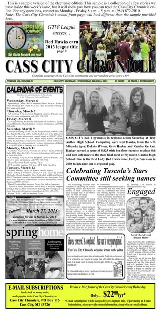 This is a sample version of the electronic edition. This sample is a collection of a few stories we
have inside this week’s issue, but it will show you how you can read the Cass City Chronicle on-
line. For any questions, contact us Monday - Friday 8 a.m. - 5 p.m. at (989) 872-2010.
Note: The Cass City Chronicle’s actual front page will look different than the sample provided
here.

                                                                  GTW League
                                                                   success...
                                                           Red Hawks earn
                                                           2013 league title
                                                                               page 9




                                     Complete coverage of the Cass City community and surrounding areas since 1899
 VOLUME 106, NUMBER 51                                                   CASS CITY, MICHIGAN - WEDNESDAY, MARCH 6, 2013                                                              75 CENTS ~ 16 PAGES, 1 SUPPLEMENT




                 Deadline for submitting items in the calendar
                    is the Friday noon before publication.

Wednesday, March 6
 Spoonfuls of Plenty FREE Community Meal, 4-6 p.m., LeeRoy
Clark Building, 435 Green St., Caro. Open to anyone wanting a
hot, home-style meal.
Thursday, March 7
 AA meeting, 7-8 p.m., Good Shepherd Lutheran Church, Cass
City. For more information, call (989) 553-5932.
Friday, March 8
 Al-Anon meeting for family and friends of alcoholics, 7 p.m.,
United Methodist Church, Elkton. For more information, call (989)
912-0546.
Saturday, March 9
 Closed AA meeting, 10-11 a.m., St. Joseph Church, 4960 N. Ubly
Rd., Argyle. (Meeting will be held in the hall next to the little stone
church). For more information, contact Mandy at (989) 975-0544.
 Thumb Dance Club, 7-11 p.m., Maple Valley School, 138 Maple                           CASS CITY had 4 gymnasts in regional action Saturday at Troy
Valley St., Sandusky. Everyone is welcome to attend. Admission:
$5 (members), $6 (non-members). For more information, call Leola                       Anthes High School. Competing were Red Hawks, from the left,
at (810) 657-9349 or Dorothy at (810) 404-4250.
Monday, March 11
                                                                                       Miranda Spry, Dakota Wilson, Katie Hacker and Kendra Kerkau.
 Alcoholics Anonymous, “Monday at a Time,” 8 p.m., Parkside                            Hacker earned a score of 8.825 with her floor exercise to place 8th
Cafe, 2031 Main St., Ubly. For more information, call Angela R.
at (989) 658-2319.                                                                     and now advances to the state final meet at Plymouth-Canton High
 AA meeting, 7-8 p.m., Good Shepherd Lutheran Church, Cass
City. For more information, call (989) 553-5932.                                       School. She is the first Lady Red Hawk since Caitlyn Sorenson in
 Elkland Township Board meeting, 7 p.m.
 VFW monthly meeting, 7:30 p.m., VFW Hall, Cass City.                                  2008 to advance out of regional play.
Tuesday, March 12
 Al-Anon meeting, 7 p.m., St. Francis Parrish, Pigeon.
  Free Cooking & Nutrition Classes, 4-6 p.m., Cass City United
Methodist Church. Taught by Shari Bock, chef, and Donna Barnes,
                                                                                       Celebrating Tuscola’s Stars
MSUE Nutrition Instructor. Space is limited on a first-come, first-
serve basis. Eligibility requirements. For more information, contact
Barnes at (989) 672-3825.
                                                                                       Committee still seeking names
 Thumb Octagon Barn meeting, 7 p.m., fire hall in Gagetown.
  Tuscola County Alzheimer’s and Family Caregiver Support
                                                                                           The Celebrating Tuscola’s Stars                       our communities.                       by emailing Lila Dereen                             at

Group, 1:30 p.m., HDC Generations Building, 430 Montague Ave.,
                                                                                       Committee is observing 10 years of                          “We strongly believe in the value of Ideeren@tuscolaisd.org.
                                                                                       recognizing citizens who have con-                        volunteerism and will honor these
Caro. For more information, contact Kim at (989) 673-4121.                             tributed to their communities in                          ‘stars’ at a celebration that will be
 Kedron OES #33 of Caro meeting, 7 p.m.                                                small and large ways in an effort to                      held Thursday, April 19. The annual
                                                                                       make life better for others.                              breakfast, sponsored by the Tuscola
                                                                                         And they need your help.                                County Community Foundation, the
        Don’t miss this opportunity to target your customers in the                        Committee members are urging                          Tuscola County Human Services
     Chronicle’s 58th annual Home Spring Improvement section with
                                                                                       area residents to nominate individu-                      Coordinating Council, and Tuscola
 tips for home improvement, do-it-yourselfers, lawn care and other tips.

       ing...              March 27, 2013
                                                                                       als, businesses and organizations for                     2020 Inc., will begin at 7:30 a.m. at
                                                                                       this year’s honors.                                       the Tuscola Technology Center in



   C om
                                                                                          “You may have noticed someone                          Caro.
                                                                                       shoveling snow for their neighbor,                         All nominees will be honored at that
                                                                                       driving someone to a doctor’s                             time with certificates and lapel pins.




springhome
          Deadline for ads is March 21, 2013.
                                                                                       appointment, cooking a meal or vis-                       The finalist in each category will be
                                                                                       iting a nursing home. These are just                      announced and presented with

   For more information, contact Krysta Boyce at (989) 872-2010,
                                                                                       a few simple examples,” explained                         “Celebrating Tuscola’s Stars”
                                                                                       committee member Rose Putnam.                             awards.
       FAX: (989) 872-3810, EMAIL: sales@ccchronicle.net
                                                                                       “In addition, we will be honoring an                        More information about submitting
                                                                                       employed individual that has consis-                      a nomination is available by contact-
                                                                                       tently gone above and beyond the                          ing Susan Walker at (989) 550-8283
                                                     March 2013
                                                           2011                        call of duty, (and) let’s not leave out                   or (989) 673-8283, or by emailing
                                                                                       our area businesses who help support                      her at susanwalker@yahoo.com, or

                                                                                                                                                                                                               Sarah Checkley and
                                                                                                                                                                                                                 Bradley Hanby
   Weathering                   Eco-Friendly                       Landscaping
    Spring                     Improvements                       Improvements
                                                                                                                                                                                                            Sarah Nicole Checkley and Bradley
                                                                                                                                                                                                          Ryan Hanby, together with their par-
                                     Tips to Make
   Ready your patio for                                            Tips to make lawn
                                  Your Home More
                                                                                                                                                                                                          ents, announce their engagement.
     Spring Weather            Environmentally Friendly             care stress free                                                                                                                         Sarah is the daughter of Jim and
                                                                                         The Cass City Chronicle welcomes letters to the editor                                                           Amy Checkley of Elkhart, Ind. She
                                                                                                                                                                                                          is a 2009 graduate of Jimtown High
                                                                                                                                                                                                          School, and is pursuing a career in
                                                                                         Letters must include the writer’s name, address and telephone number. The latter is in case it is necessary to   photography.
                                                                                                                                                                                                             Brad is the son of Jim and Rita
                                                                                         call for verification, but won’t be used in the newspaper. Names will be withheld from publication upon          Hanby of Cass City. He is a 2009
                                                                                         request, for an adequate reason. The Chronicle reserves the right to edit letters for                            graduate of Cass City High School,
                                                                                         length and clarity.                                                                                              and will graduate from Bethel
                                                                                                                                                                                                          College of Indiana in May with a
                                                                                                                                                                                                          bachelor’s degree in exercise sci-
                                                                                         We will not publish thank you letters of a specific nature, for instance, from a club                            ence. He will be continuing his edu-
                                                                                                                                                                                                          cation in the fall.
                                                                                         thanking merchants who donated prizes for a raffle.                                                                The couple is currently planning a
                                                                                                                                                                                                          May 25, 2013 wedding at Redeemer
                                                                                                                                                                                                          Missionary Church in South Bend,
                                                                                                                                                                                                          Ind.



  E-MAIL SUBSCRIPTIONS                                                                       Receive a PDF format of the Cass City Chronicle every Wednesday.
               Send check or money order,
        made payable to the Cass City Chronicle, to:
    Cass City Chronicle, PO Box 115
                                                                                                                                     Only...                  $22                   00
                                                                                                                                                                                           /yr*
                                                                                       *E-mail subscriptions will be accepted by pre-payment only. If purchasing an E-mail
          Cass City, MI 48726                                                            Subscription, please provide contact information, along with an e-mail address.
 