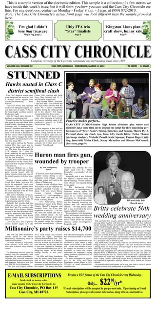 This is a sample version of the electronic edition. This sample is a collection of a few stories we
have inside this week’s issue, but it will show you how you can read the Cass City Chronicle on-
line. For any questions, contact us Monday - Friday 8 a.m. - 5 p.m. at (989) 872-2010.
Note: The Cass City Chronicle’s actual front page will look different than the sample provided
here.

                  I’m glad I didn’t                                                Ubly FFA trio                                        Kingston Lions plan
                  lose that treasure                                               “Star” finalists                                    craft show, bunny sale
                         Meg’s Peg, page 2                                                     Page 6                                                       Page 9




                                   Complete coverage of the Cass City community and surrounding areas since 1899
  VOLUME 106, NUMBER 52                                        CASS CITY, MICHIGAN - WEDNESDAY, MARCH 13, 2013                                                         75 CENTS ~ 14 PAGES




  STUNNED
Hawks ousted in Class C
 district semifinal clash
  Cass City’s magical season came        Orban, Cole Israelson and Jacob
to an abrupt end last week in Class      Perry. They finished with 12, 11
C district action against host           and 10 points respectively.
Unionville-Sebewaing            Area        Red Hawks Orban, Israelson,
Schools.                                 Cody Ross and Lukas Schenk end
   The Red Hawks had defeated            their high school careers with the
USA twice during the regular sea-        defeat. All 4 seniors contributed
son, but came up short, 48-43, in        mightily during the campaign that
the hard-fought semifinal contest        led to the school’s first league
Wednesday night.                         championship in a dozen years.
  Still, for Coach Aaron Fernald it        Still, Fernald will have a solid
has been an enchanting ride.             junior class returning to build on
  Fernald recalled he first coached
this group 4 years ago, back when
                                         next season, including a pair of all-
                                         conference players in Collin              Practice makes perfect...
Cass City had a freshman program.        Hartwick and Perry.                       CASS CITY JUNIOR-Senior High School all-school play senior cast
Although only 4 members from
Fernald’s freshman team remain on          “I was surprised at how well we         members take some time out to discuss the script for their upcoming per-
this year’s roster, they improved        did this year. We won a lot of close      formances of “Peter Panic”, Friday, Saturday and Sunday, March 15-17.
from a 9-8 record as freshmen to         games. Going forward we have a
18-4 as seniors. More importantly,       chance to be good again next year.        Pictured above are (back row, from left), Jacob Kittle, Heiko Thuum
the Red Hawks snagged the undis-         It all depends on what our kids do        (exchange student), Mishelle Powell, Katie Spencer, Theron Bogart, (sit-
puted GTW championship for the           over the summer. If they work on
first time since 2001.                   their games we should be able to          ting, from left) Misha Clark, Stacey McArthur and Rianna McConnell.
  After a slow start had the Patriots    compete, but if they don’t, we’ll         (See story, page 9)
trailing 11-6, they were able to         struggle,” Fernald said.
close out the initial half on an 11-4
run. The hosts then outscored the
GTW champs 14-11 after the
break, widening the gap to double
digits before taking a 31-26 edge
into the final 8 minutes.
                                         Huron man fires gun,
                                         wounded by trooper
  USA hit 9-of-13 free throws in the
final frame to seal the victory, halt-
ing Cass City’s 10-game win streak
in the process.
    Brandon Ballard was a force                 by Tom Montgomery                returned fire, striking the sus-
throughout the night and recorded                     Editor                     pect,” said First Lt. Mitch
game scoring honors with 16                                                      Krugielki, commander of the
points, despite sitting out most of        A Huron County man suffered a         Caro post.
the middle quarters with foul trou-      gunshot wound during a con-                Krugielki said it was believed
ble.                                     frontation with village, county         the suspect’s injuries were not
  Nursing a 5-point cushion, USA         and state police last week in the       life threatening. No law enforce-
Coach Steve Bohn - who was fill-         village of Sebewaing.                   ment officers were injured during
ing in for suspended Coach Mark            Troopers at the Michigan State        the incident.
Gainsforth – took a gamble when          Police post in Caro reported the               The Sebewaing Police
he put Ballard back into the game        incident unfolded Tuesday at            Department is investigating a
for what appeared to be the final        about 7:30 p.m. when Huron              felonious assault report that
possession on the half.                  County      Central     Dispatch        occurred when the initial call
   The move backfired, however,          received a 911 call regarding a
when Ballard collected his 3 foul
                                                                                 came in to central dispatch,
                                         “shots fired” call near the 100         according to Krugielki, who
on a charging call with only 30          block of Young Street.
ticks remaining until the break.                                                 noted the Caro post is investigat-                                            Bill and Judy Britt
                                               The Sebewaing Police              ing the shooting involving the
   Ballard’s foul troubles had him       Department along with Huron                                                                                              (then & now)
riding the pine for most of the                                                  suspect and law enforcement

                                                                                                                         Britts celebrate 50th
                                         County Sheriff’s deputies and           officers. The state police Crime
third, but Cass City couldn’t take
advantage of his absence, namely         troopers from the Caro post             Lab is also involved in the inves-
because of the fine defensive effort     responded to the call. “The vic-        tigation of both incidents.
                                         tim from the initial call ran to

                                                                                                                         wedding anniversary
inside by undersized Jake Beachy.                                                  “In compliance with department
    Besides Ballard, Dan Rieck           safety without injury. As law           policy, the trooper involved in the
reached double figures for USA           enforcement officials were estab-       shooting was placed on adminis-
with 14 points.                          lishing a perimeter of the area,        trative leave while the incident
   Cass City had a trio of players       the suspect exited the residence        remains under investigation,” enjoying dinner together with their family. their former Judy Ann McIntosh
                                                                                                                       Bill and Judy Britt recently celebrated
                                                                                                                                                               The
                                                                                                                                                                   50th wedding anniversary,
record double digits in Cody             and fired several times. Officers       Krugielki said.                     and her husband, William Howard Britt, were married Feb. 22, 1963 at the

Millionaire’s party raises $14,700                                                                                       Grant United Methodist Church. The couple began dating in 1959 after
                                                                                                                         meeting at a mutual friend’s birthday party.
                                                                                                                           Bill is a 1961 graduate and Judy is a 1962 graduate, both of Cass City High
                                                                                                                         School. After receiving his education degree from Central Michigan
   The Hills and Dales Foundation        aire’s event to-date and everyone       with educational programs and other     University in 1965, Bill began to teach in the Owendale-Gagetown School
recently hosted its 14th annual          enjoyed the night,” foundation          free services provided by the hospi-    District. He soon moved into administration within the district, spending
Millionaire’s Fundraising Event at       Director Danielle Blaine said. “This    tal.                                    most of his career as principal at the elementary school, and later became the
Northwood Meadows.                       was such a fun event. It is always a     The support and contributions to the   K-12 principal, until he retired in 2002.
  The event included a large raffle,     nice way to break up the winter and     millionaire’s event makes a huge          Judy spent many years providing childcare for numerous families, while
silent auction, 50/50 raffle, DJ,        have some fun. We are truly blessed     impact on the efforts of the founda-    being at home to raise her 4 daughters. She also worked at Kritzman’s
heavy hors d’oeuvres, and a costume      to have such a supportive communi-      tion. “We are truly humbled by all of   Clothing Store for many years, and later began at Kranz Funeral Home,
contest.                                 ty; Northwood Meadows was full of       the support we received, it’s really    where she is currently working.
                                         energy and laughs. We are already       wonderful to know that people             Bill and Judy’s daughters are Catherine (Jeff) Healy of Cass City, Christine
  The foundation received plenty of      looking forward to next year’s          understand the importance having        (Martin) Boote of Manchester, Caren (James) Guc of Cass City, and Cori
support from the community, with         event.”                                 quality healthcare right here in Cass   (Brad) Gniewek of Cass City. They are also blessed with 14 grandchildren,
more than 180 people in attendance.         The Hills and Dales Foundation       City,” Blaine said.                     with another one on the way: Steven and Lauren Walther, Caitlyn and Ethan
Officials also received numerous         uses the money raised from events          For more information or ways to      Healy; Logan, Landon, Dalton and Jocelyn Boote; Kirsten Guc and her sib-
individual and business sponsorships     such as their annual millionaire’s      give to the Hills and Dales             ling expected in September; Madilyn, Mason, Evelyn, Easton and Caralyn
and donations, helping to raise just     fundraiser toward purchases of new      Foundation, contact Blaine at (989)     Gniewek.
over $14,700 for the foundation.         equipment or updated technology for     912-6401 or email dblaine@hill-           The grandchildren wrote poems and a song, and made a video of special
  “This was (the) biggest million-       the hospital. The money also helps      sanddales.com.                          thoughts to honor their grandparents at the celebration.




   E-MAIL SUBSCRIPTIONS                                                              Receive a PDF format of the Cass City Chronicle every Wednesday.
                Send check or money order,
         made payable to the Cass City Chronicle, to:
      Cass City Chronicle, PO Box 115
                                                                                                                Only...          $22            00
                                                                                                                                                     /yr*
                                                                                 *E-mail subscriptions will be accepted by pre-payment only. If purchasing an E-mail
            Cass City, MI 48726                                                    Subscription, please provide contact information, along with an e-mail address.
 