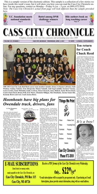 This is a sample version of the electronic edition. This sample is a collection of a few stories we
have inside this week’s issue, but it will show you how you can read the Cass City Chronicle on-
line. For any questions, contact us Monday - Friday 8 a.m. - 5 p.m. at (989) 872-2010.
Note: The Cass City Chronicle’s actual front page will look different than the sample provided
here.

             T.C. foundation meets                                             Battel among DNR                              Hile authors book on
               national standards                                              challenge winners                             long teaching career
                                   Page 4                                                        Page 8                               Page 14




                                     Complete coverage of the Cass City community and surrounding areas since 1899
  VOLUME 107, NUMBER 3                                             CASS CITY, MICHIGAN - WEDNESDAY, APRIL 3, 2013              75 CENTS ~ 14 PAGES, 2 SUPPLEMENTS



                                                                                                                                          Ten return
                                                                                                                                          for Coach
                                                                                                                                          Chuck Reed
                                                                                                                                            Coach Chuck Reed has 10 returning
                                                                                                                                          players from a disappointing 2012
                                                                                                                                          Cass City soccer campaign that saw
                                                                                                                                          injury and illnesses all but gut the
                                                                                                                                          team for most of the year.
                                                                                                                                           Although Reed is eager for his Lady
                                                                                                                                          Red Hawk team to take the field,
                                                                                                                                          admittedly a lack of practice time
                                                                                                                                          due to the weather is making it diffi-
                                                                                                                                          cult for him to evaluate this year’s
                                                                                                                                          talent. Complicating matters for the
                                                                                                                                          veteran skipper, several players are
                                                                                                                                          expected to be in new positions for
                                                                                                                                          the scheduled April 10th home open-
                                                                                                                                          er against Marlette.
                                                                                                                                             According to Reed, Liz Milligan
                                                                                                                                          and Kassie LaPonsie are moving
                                                                                                                                          from defense to forward while Erin
                                                                                                                                          Moore and Dakota Schmidt are mov-
                                                                                                                                          ing from midfield to defense. On
                                                                                                                                          defense, returnee Laura Cowdry is
                                                                                                                                          staying at defensive wing where she
                                                                                                                                          played well last year, but the rest of
                                                                                                                                          the defense is basically new. Meri
                                                                                                                                          Dzielinski is back in net and will be
THE 2013 Cass City Lady Red Hawk soccer team members include: (front, l-r) Kassie LaPonsie, Faith                                         backed up by Alexina Somerville.
Windsor, Lindsay Schotter, Erin Zdrojewski, Dakota Schmidt, Jodi Engel (middle) Jocelynn Venema,                                          Katie Michalski, Janey Ballard, and
                                                                                                                                          Kennedy Brown will handle mid-
Laura Cowdry, Katie Michalski, Emily Cochran, Elena Chernysh, Janey Ballard, Taylor Brown (back)                                          field responsibilities.
Coach Chuck Reed, Briana Prill, Erin Moore, Elisabeth Milligan, Meri Dzielinski, Alexina Somerville,                                        “If these girls play up to their poten-
                                                                                                                                          tial early, it will give the new, inex-
Kennedy Brown and Asst. Coach Jessica Bootz.                                                                                              perienced people time to develop,”
                                                                                                                                          says Reed.
                                                                                                                                              New to this year’s squad are

Hoonhouts have big plans for                                                                                                              Jocelynn Venema, Emily Cochran,
                                                                                                                                          Briana Prill, Katherine Woodruff,
                                                                                                                                          Jodi Engel, Taylor Brown, Lindsey
                                                                                                                                          Schotter, Faith Windsor and Elena

Owendale track, drivers, fans                                                                                                             Chernysh.
                                                                                                                                             “We have a lot of players without
                                                                                                                                          any significant experience to build
                                                                                                                                          on. It will be a case of having to
       by Tom Montgomery                   races up there,” he said.              whelming,” he said. “At the drivers’                    develop them quickly in order to bal-
             Editor                           “There’s a lot of work to do,” meeting Sunday, we were expecting                            ance out the squad with a strong
                                                                                  35, 40 drivers. We had between 70                       bench. On paper the Hawks look
  Race fans, start your engines!                                                  and 80, and we gave out 65 registra-                    strong, but they will need to avoid
 The Owendale Speedway has a new                                                  tion packs for drivers. There haven’t                   injury and illness, problems that
name, but that’s nothing compared to                                              been 65 cars registered to race up                      plagued last year’s team, and the
the changes the new owners have in                                                there in 10 years.”                                     new players will have to develop
store for the popular Huron County                                                   Spencer indicated the Hoonhouts                      quickly if this year is to be a suc-
racing facility.                                                                  are looking at developing one of the                    cess,” said Reed.
  Those changes include a complete                                                premier racing facilities in the region
restoration and renovation of the                                                 where fans are as important as the
track, buildings and grounds of the                                               competitors.
speedway. The new owners have re-          Spencer said of the speedway. He          “We’re starting a kids’ club, so
named it the Silver Bullet Speedway,       noted one of the first orders of busi- we’re going to have stuff for kids 10
the same name Owendale Speedway            ness will be to take care of draining to 12 years old on the weekends,” he
was known as back in the 1990s.            issues, which will enable crews to said, adding family admission pack-
   H&H Racing LLC purchased the            start on upgrades to the driveways ages are in the works, as is a new
facility with plans to immediately         and parking area. “We’re putting in menu for the concessions end of the
begin cleaning up and improving the        new drives throughout,” he said, business. “We want it to be a family
track in preparation for the coming        adding workers will also be putting place where you can bring the kids
season, which they promise will            in 30 new concrete slabs for the rac- up and have good food.”
offer fast-paced racing every week-        ers.                                     At the same time, Spencer said, the
end featuring Late Models, UMP               “We wanted to get the new building Hoonhouts would like to get
Modifieds, Pro Stocks, Stock Cars          up in the pit, but that’s not going to involved in the chambers of com-
(Street Stocks) and Jr. Stocks.            happen (this spring),” Spencer said. merce and various community
  H&H Racing, based in Washington,         “We’ve got a 3- to 4-year plan organizations in the area.
Mich., is comprised of brothers Nick       worked out, so eventually we’re          Opening night at the Silver Bullet
and Matt Hoonhout along with their         going to have new everything.”         Speedway will be Saturday, May 11,
father, Case. Cass City’s Mike                The plans call for not only new and will feature all 5 classes of rac-
Spencer was brought on as the race         buildings and bleachers, but also ing starting at 7:30 p.m. This year’s
director with a new staff in an effort     installation of an automatic sprinkler schedule highlights include 2 big                               Gideon Guinther
to bring the track back to the glory       system for the dirt track and new shows during the Caseville                                       Randy Guinther and Jennifer
days of racing when the speedway           electronic scoring equipment along Cheeseburger Festival weekends.                             Fruendt of Millington announce the
opened in 1955.                            with a digital scoring monitor for There will also be a 3-night stock car                      birth of their son, Gideon Allen
  Workers are already busy cleaning        fans that will show positions and championship as well as other shows                          Guinther. He was born Dec. 11, 2012
up and starting on improvements,           times.                                 yet to be announced.                                    in Saginaw.
according to Spencer, who says he’s           Enthusiasm for the Hoonhouts’          More information is available on                      Gideon was welcomed home by his
raced on and off for the last dozen        plans has been spreading fast, not the Web at www.silverbulletspeed-                           sisters: Maggie, 9, Josie, 7, and his
years and met Matt Hoonhout at the         only throughout the Thumb, but also way.com, on Facebook at www.face-                          brother, Elijah, 4.
Owendale track a few years ago.            in other parts of the state, according book.com/SilverBulletSpeedwayMI,                         His grandparents are Ann and Allen
“Matt’s raced up there for, I think, 3     to Spencer.                            and via email at silverbulletspeed-                     Fruendt of Vassar, and Joann and Jim
or 4 years, and his brother, Cory, still       “The response has been over- way@yahoo.com.                                                Guinther of Cass City.




    E-MAIL SUBSCRIPTIONS                                                                Receive a PDF format of the Cass City Chronicle every Wednesday.
                Send check or money order,
         made payable to the Cass City Chronicle, to:                                                             Only...
      Cass City Chronicle, PO Box 115 *E-mail subscriptions will be accepted by pre-payment only. If purchasing an E-mail
                                                                                                                            $22 /yr*
                                                                                                                                00

            Cass City, MI 48726         Subscription, please provide contact information, along with an e-mail address.
 