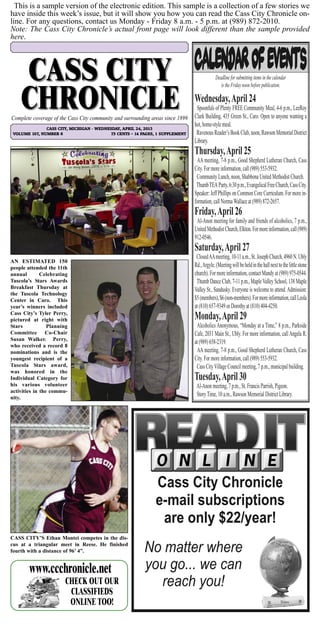 This is a sample version of the electronic edition. This sample is a collection of a few stories we
have inside this week’s issue, but it will show you how you can read the Cass City Chronicle on-
line. For any questions, contact us Monday - Friday 8 a.m. - 5 p.m. at (989) 872-2010.
Note: The Cass City Chronicle’s actual front page will look different than the sample provided
here.
CHECK OUT OUR
CLASSIFIEDS ONLINE!
www.ccchronicle.net
CHECK OUT OUR
CLASSIFIEDS
ONLINE TOO!
www.ccchronicle.net
Cass City Chronicle
e-mail subscriptions
are only $22/year!
No matter where
you go... we can
reach you!
CASS CITY, MICHIGAN - WEDNESDAY, APRIL 24, 2013
VOLUME 107, NUMBER 6 75 CENTS ~ 14 PAGES, 1 SUPPLEMENT
Complete coverage of the Cass City community and surrounding areas since 1899
AN ESTIMATED 150
people attended the 11th
annual Celebrating
Tuscola’s Stars Awards
Breakfast Thursday at
the Tuscola Technology
Center in Caro. This
year’s winners included
Cass City’s Tyler Perry,
pictured at right with
Stars Planning
Committee Co-Chair
Susan Walker. Perry,
who received a record 8
nominations and is the
youngest recipient of a
Tuscola Stars award,
was honored in the
Individual Category for
his various volunteer
activities in the commu-
nity.
CASS CITY’S Ethan Montei competes in the dis-
cus at a triangular meet in Reese. He finished
fourth with a distance of 96’ 4”.
Deadline for submitting items in the calendar
is the Friday noon before publication.
Wednesday,April 24
Spoonfuls of Plenty FREE Community Meal, 4-6 p.m., LeeRoy
Clark Building, 435 Green St., Caro. Open to anyone wanting a
hot, home-style meal.
RavenousReader’sBookClub,noon,RawsonMemorialDistrict
Library.
Thursday,April 25
AA meeting, 7-8 p.m., Good Shepherd Lutheran Church, Cass
City. For more information, call (989) 553-5932.
Community Lunch, noon, Shabbona United Methodist Church.
ThumbTEAParty,6:30p.m.,EvangelicalFreeChurch,CassCity.
Speaker: Jeff Phillips on Common Core Curriculum. For more in-
formation, call NormaWallace at (989) 872-2657.
Friday,April 26
Al-Anon meeting for family and friends of alcoholics, 7 p.m.,
UnitedMethodistChurch,Elkton.Formoreinformation,call(989)
912-0546.
Saturday,April 27
ClosedAAmeeting,10-11a.m.,St.JosephChurch,4960N.Ubly
Rd.,Argyle.(Meetingwillbeheldinthehallnexttothelittlestone
church).Formoreinformation,contactMandyat(989) 975-0544.
Thumb Dance Club, 7-11 p.m., MapleValley School, 138 Maple
Valley St., Sandusky. Everyone is welcome to attend.Admission:
$5(members),$6(non-members).Formoreinformation,callLeola
at (810) 657-9349 or Dorothy at (810) 404-4250.
Monday,April 29
Alcoholics Anonymous, “Monday at a Time,” 8 p.m., Parkside
Cafe, 2031 Main St., Ubly. For more information, callAngela R.
at (989) 658-2319.
AA meeting, 7-8 p.m., Good Shepherd Lutheran Church, Cass
City. For more information, call (989) 553-5932.
Cass CityVillage Council meeting, 7 p.m., municipal building.
Tuesday,April 30
Al-Anon meeting, 7 p.m., St. Francis Parrish, Pigeon.
StoryTime, 10 a.m., Rawson Memorial District Library.
 