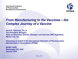 International Federation
of Pharmaceutical
Manufacturers & Associations
From Manufacturing to the Vaccinee – the
Complex Journey of a Vaccine
David K. Robinson, Ph. D.
Vice President, Biologics
Head and Executive Director, Biologics and Vaccines CMC Regulatory
Merck & Co, Inc.
Presenting on behalf of the International Federation of Pharmaceutical
Manufacturers & Associations (IFPMA)
WCBP CASS,
Washington DC, USA
January 2014
1 January, 2014
 