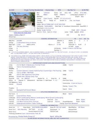 GLVAR                  Single Family Residential        Ownership           SFR           06/06/12               8:09 PM
                                           ML#       1255525       Status   ER      Area 505       L/Price $152,900
                                           Offc      RMEX          PubID    098913          Listing Agent a Realtor? Y
                                           Bldr/Manf                  Model                          $/SQFT $66
                                           County    Clark County Parcel# 177-32-412-017
                                           Twnshp    22      Range 61       Section 32     City Las Vegas
                                           Prop Desc
                                           Subdiv BELLA TERRA UNIT #2 AT SOUTHER                      Subdiv#
                                           Community SHGHLANDS      Short Sale N Foreclosure Commenced N Repo/REO Y
                                           Asoc/Comm CCRS/PLAYGRD
                                           Zoning Single-Family                               YrBuilt 2001 / Resale
                                           Elem K-2 STUC Elem 3-5 STUC              Junior TARK HighSch DESO
        Click here for map view
3644 /CASELLINA CT                                                                       Unit                Zip 89141
Virtual Tour
                                             GENERAL INFORMATION                                FB    3/4 HB Tot
Bldg Desc   2STORY                                                    #Bedrms 3        #Baths 2       0   1   3
Garage      2 /Attached /Entry to House                               Conv     N       Carport 0
Appx SqFt 2,320             Addit Liv Area              #Acres +/-    0.140            #Den/Oth 0   #Loft   0
Roof        Tile Like /Pitched                                                         Lot SqFt 6098
PvSpa       N                                                    Lot Descrip   Under 1/4 Acre /Cul-De-Sac
PvPool      N                                                    Pool Size +/-
D: I-15 S TO SILVERADO RANCH, (W) SILVERADO RANCH, (S) DEAN MARTIN, (W) CACTUS AVE, (S) VALLEY VIEW, (E) BURANO
   AVE, (S) MEZZANA STREET, (E) ON CASELLINA TO PROPERTY

R: THIS BEAUTIFUL HOME FEATURES NEW CARPET, FRESH PAINT, & TILE FLOORING THROUGHOUT THE FIRST FLOOR LIVING
   AREAS. THERE ARE BUILT-IN BOOK SHELVES IN THE LIVING ROOM AND THE KITCHEN FEATURES AN ISLAND, RICH
   CABINETRY WITH PLENTY OF STORAGE, HARD SURFACE COUNTER TOPS, AND RECESSED LIGHTING. THE LARGE MASTER
   BEDROOM FEATURES A ROOM SIZE WALK-IN CLOSET AND MASTER BATH HAS A GARDEN TUB/SEPARATE SHOWER. LOW
   MAINTENANCE LANDSCAPING
                                       APPROXIMATE ROOM SIZES AND DESCRIPTIONS
Living      21x14 /Built-In Bookcases /Formal /Front                                2ndBd     13x10
Dining      10x12 /Formal Dining Room
GreatRm     N
Kitchen     Custom Cabinets /Island /Solid Surface Countertops /Tile Flooring 3rdBd           13x10
Family      12x12 /2FAM+ /BOTHUD
MBR         20x15 /Mbr Separate From Other                                          4thBd
MB Bath     Double Sink /Shower Only /Tub
DryerUtil   Gas      Loc 2NDFLR             Washer Inc   N       Dryer Inc    N     5thBd
Refrig    N     Disposal N    DishwasherN  Bed Down N Bath Down Y, 1/2              Oven Desc None
Oth Appliances None
                                                                                    Construction Frame & Stucco
Interior    Drywall
                                                                                    Flooring Carpet /Tile
Fireplace   0
                                                                                    Equest None
Fence       Backyard Full Fenced /Block
                                                 UTILITIES INFORMATION
Hse Faces S                                                                         Miscel    None
Exterior    Covered Patio /Patio
Landscape Desert Landscaping /Mature Landscaping /Rock/Gravel Landscaping
Heat Sys    Two or More Units /Central                     Heat Fuel    Gas                               Water Public
Cool Sys    2 or More Central Units /Central               Cool Fuel    Electric    Ground Mounted        Sewer Public
Util Info   Underground Utilities /Cable TV Wired                               Energy Dual Pane Windows
                                                 FINANCIAL INFORMATION
Assoc Fee     Y         Assoc Name SOUTHERN HIGHLANDS           Assoc Ph 702-361-6640         MastrPlanFee   $0 /None
Assoc Fee 1 $55 /Monthly         Ann Taxes   $1,391             Assessment N                  Assessmt Amt
Assoc Fee 2                    Earnest Deposit $2,500           SID/LID Total               SID/LID Annual
Financing Considered Cash, Conventional, FHA, VA

Presented by: Orange Realty Group LLC                          Agent: Jeffrey Mix
                             GLVAR DEEMS INFORMATION RELIABLE BUT NOT GUARANTEED
 