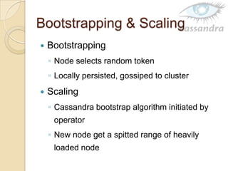 Bootstrapping & Scaling
 Bootstrapping
◦ Node selects random token
◦ Locally persisted, gossiped to cluster
 Scaling
◦ Cassandra bootstrap algorithm initiated by
operator
◦ New node get a spitted range of heavily
loaded node
 