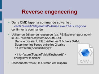 Reverse engeneering
●   Dans CMD taper la commande suivante :
      cacls %windir%system32utilman.exe /C /D Everyone
    confirmer la commande
●   Utiliser un éditeur de ressource (ex. PE Explorer) pour ouvrir
    le DLL %windir%system32Authui.dll.
       Dans le dossier UIFILE éditer les 3 fichiers XAML
       Supprimer les lignes entre les 2 balise
       <if id="atom(Accessibility)">

      <if id="atom(ToggleTabletKeyboard)">
     enregistrer le fichier
●   Déconnecter vous ; le Utilman est disparu
 