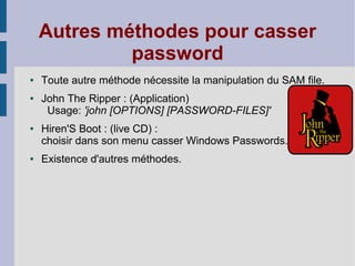 Autres méthodes pour casser
             password
●   Toute autre méthode nécessite la manipulation du SAM file.
●   John The Ripper : (Application)
     Usage: 'john [OPTIONS] [PASSWORD-FILES]'
●   Hiren'S Boot : (live CD) :
    choisir dans son menu casser Windows Passwords.
●   Existence d'autres méthodes.
 
