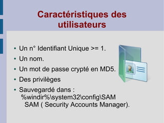 Caractéristiques des
              utilisateurs

●   Un n° Identifiant Unique >= 1.
●   Un nom.
●   Un mot de passe crypté en MD5.
●   Des privilèges
●   Sauvegardé dans :
    %windir%system32configSAM
     SAM ( Security Accounts Manager) .
 