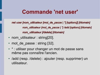 Commande 'net user'
    net user [nom_utilisateur [mot_de_passe | *] [options]] [/domain]
            nom_utilisateur {mot_de_passe | *} /add [options] [/domain]
            nom_utilisateur [/delete] [/domain]
●   nom_utilisateur : string[20].
●   mot_de_passe : string [32].
●   * : utiliser pour changer un mot de passe sans
    même pas connaître l'ancien.
●   /add (resp. /delete) : ajouter (resp. supprimer) un
    utilisateur.
 