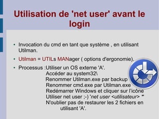 Utilisation de 'net user' avant le
              login

●   Invocation du cmd en tant que système , en utilisant
    Utilman.
●   Utilman = UTILs MANager ( options d'ergonomie).
●   Processus :Utiliser un OS externe 'A'.
               Accéder au system32
               Renommer Utilman.exe par backup
               Renommer cmd.exe par Utilman.exe
               Redémarrer Windows et cliquer sur l’icône
               Utiliser net user ;-) 'net user <utilisateur> *'
               N'oublier pas de restaurer les 2 fichiers en
                      utilisant 'A'.
 