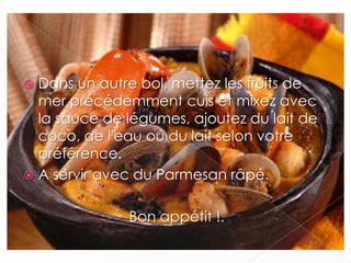  Dans un autre bol, mettez les fruits de
mer précédemment cuis et mixez avec
la sauce de légumes, ajoutez du lait de
coco, de l'eau ou du lait selon votre
préférence.
 A servir avec du Parmesan râpé.
Bon appétit !.
 