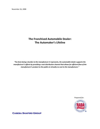 November 26, 2008 

 

 

 

 

 

                                                                                         

                                      The Franchised Automobile Dealer:  
                                           The Automaker’s Lifeline 
                                                                                         

                                                                                         

                                                                                         

                                                                                         

     “Far from being a burden to the manufacturer it represents, the automobile dealer supports the 
    manufacturer’s efforts by providing a vast distribution channel that allows for efficient flow of the 
             manufacturer’s product to the public at virtually no cost to the manufacturer.” 

                                                                                         

                                                                                                                                                                             




                                                                                                                                                          Prepared for:  




    Casesa Shapiro Group
 