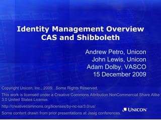 Identity Management Overview
              CAS and Shibboleth
                                              Andrew Petro, Unicon
                                                John Lewis, Unicon
                                              Adam Dolby, VASCO
                                                15 December 2009

Copyright Unicon, Inc., 2009. Some Rights Reserved.
This work is licensed under a Creative Commons Attribution NonCommercial Share Alike
3.0 United States License.
http://creativecommons.org/licenses/by-nc-sa/3.0/us/
Some content drawn from prior presentations at Jasig conferences.
 