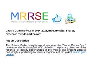 Cassia Gum Market : In 2014-2021, Industry Size, Shares,
Research Trends and Growth
Report Description
This Future Market Insights report examines the “Global Cassia Gum”
market for the forecast period 2015-2025. The primary objective of the
report is to identify opportunities in the market and present updates
and insights, pertaining to various segments of the global cassia gum
market.
 