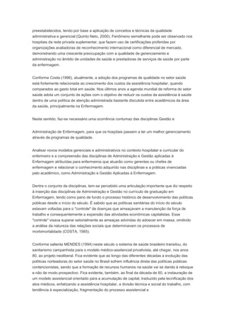 preestabelecidos, tendo por base a aplicação de conceitos e técnicas da qualidade
administrativa e gerencial (Quinto Neto, 2000). Fenômeno semelhante pode ser observado nos
hospitais da rede privada suplementar, que fazem uso de certificações proferidas por
organizações avaliadoras de reconhecimento internacional como diferencial de mercado,
demonstrando uma crescente preocupação com a qualidade de gerenciamento e
administração no âmbito de unidades de saúde e prestadoras de serviços de saúde por parte
da enfermagem.
Conforme Costa (1996), atualmente, a adoção dos programas de qualidade no setor saúde
está fortemente relacionada ao crescimento dos custos da assistência hospitalar, quando
comparados ao gasto total em saúde. Nos últimos anos a agenda mundial de reforma do setor
saúde adota um conjunto de ações com o objetivo de reduzir os custos da assistência à saúde
dentro de uma política de atenção administrada bastante discutida entre acadêmicos da área
da saúde, principalmente na Enfermagem.
Neste sentido, faz-se necessário uma ocorrência contumaz das disciplinas Gestão e
Administração de Enfermagem, para que os hospitais passem a ter um melhor gerenciamento
através de programas de qualidade.
Analisar novos modelos gerenciais e administrativos no contexto hospitalar e curricular do
enfermeiro e a compreensão das disciplinas de Administração e Gestão aplicadas à
Enfermagem atribuídas para enfermeiros que atuarão como gerentes ou chefes de
enfermagem e relacionar o conhecimento adquirido nas disciplinas e a práticas vivenciadas
pelo acadêmico, como Administração e Gestão Aplicadas à Enfermagem.
Dentre o conjunto de disciplinas, tem-se percebido uma articulação importante que diz respeito
à inserção das disciplinas de Administração e Gestão no currículo de graduação em
Enfermagem, tendo como pano de fundo o processo histórico de desenvolvimento das políticas
públicas desde o início do século. É sabido que as políticas sanitárias do início do século
estavam voltadas para o "controle" de doenças que ameaçavam a manutenção da força de
trabalho e consequentemente a expansão das atividades econômicas capitalistas. Esse
"controle" visava superar setorialmente as ameaças advindas do adoecer em massa, omitindo
a análise da natureza das relações sociais que determinavam os processos de
morbimortalidade (COSTA, 1985).
Conforme salienta MENDES (1994) neste século o sistema de saúde brasileiro transitou, do
sanitarismo campanhista para o modelo médico-assitencial privativista, até chegar, nos anos
80, ao projeto neoliberal. Fica evidente que ao longo das diferentes décadas a evolução das
políticas norteadoras do setor saúde no Brasil sofrem influência direta das políticas públicas
contencionistas, sendo que a formação de recursos humanos na saúde vai se dando à reboque
e não de modo prospectivo. Fica evidente, também, ao final da década de 60, a instauração de
um modelo assistencial orientado para a acumulação de capital, traduzido pela tecnificação dos
atos médicos, enfatizando a assistência hospitalar, a divisão técnica e social do trabalho, com
tendência à especialização, fragmentação do processo assistencial e
 