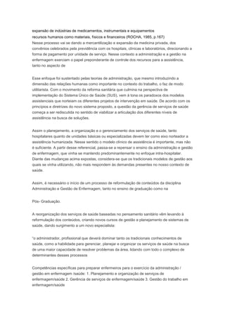 expansão de indústrias de medicamentos, instrumentais e equipamentos
recursos humanos como materiais, físicos e financeiros (ROCHA, 1985, p.167)
Nesse processo vai se dando a mercantilização e expansão da medicina privada, dos
convênios celebrados pela previdência com os hospitais, clínicas e laboratórios, direcionando a
forma de pagamento por unidade de serviço. Nesse contexto a administração e a gestão na
enfermagem exerciam o papel preponderante de controle dos recursos para a assistência,
tanto no aspecto de
Esse enfoque foi sustentado pelas teorias de administração, que mesmo introduzindo a
dimensão das relações humanas como importante no contexto do trabalho, o faz de modo
utilitarista. Com o movimento da reforma sanitária que culmina na perspectiva de
implementação do Sistema Único de Saúde (SUS), vem à tona os paradoxos dos modelos
assistenciais que norteiam os diferentes projetos de intervenção em saúde. De acordo com os
princípios e diretrizes do novo sistema proposto, a questão da gerência de serviços de saúde
começa a ser rediscutida no sentido de viabilizar a articulação dos diferentes níveis de
assistência na busca de soluções.
Assim o planejamento, a organização e o gerenciamento dos serviços de saúde, tanto
hospitalares quanto de unidades básicas ou especializadas devem ter como eixo norteador a
assistência humanizada. Nesse sentido o modelo clínico de assistência é importante, mas não
é suficiente. A partir desse referencial, passa-se a repensar o ensino da administração e gestão
de enfermagem, que vinha se mantendo predominantemente no enfoque intra-hospitalar.
Diante das mudanças acima expostas, considera-se que os tradicionais modelos de gestão aos
quais se vinha utilizando, não mais respondem às demandas presentes no nosso contexto de
saúde.
Assim, é necessário o início de um processo de reformulação de conteúdos da disciplina
Administração e Gestão de Enfermagem, tanto no ensino de graduação como na
Pós- Graduação.
A reorganização dos serviços de saúde baseadas no pensamento sanitário vêm levando à
reformulação dos conteúdos, criando novos cursos de gestão e planejamento de sistemas de
saúde, dando surgimento a um novo especialista:
“o administrador, profissional que deverá dominar tanto os tradicionais conhecimentos de
saúde, como a habilidade para gerenciar, planejar e organizar os serviços de saúde na busca
de uma maior capacidade de resolver problemas da área, lidando com todo o complexo de
determinantes desses processos
Competências específicas para preparar enfermeiros para o exercício da administração /
gestão em enfermagem /saúde: 1. Planejamento e organização de serviços de
enfermagem/saúde 2. Gerência de serviços de enfermagem/saúde 3. Gestão do trabalho em
enfermagem/saúde
 