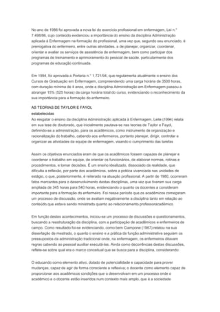 No ano de 1986 foi aprovada a nova lei do exercício profissional em enfermagem, Lei n.°
7.498/86, cujo conteúdo evidenciou a importância do ensino da disciplina Administração
aplicada à Enfermagem na formação do profissional, uma vez que, segundo seu enunciado, é
prerrogativa do enfermeiro, entre outras atividades, a de planejar, organizar, coordenar,
orientar e avaliar os serviços de assistência de enfermagem, bem como participar dos
programas de treinamento e aprimoramento do pessoal de saúde, particularmente dos
programas de educação continuada.
Em 1994, foi aprovada a Portaria n.° 1.721/94, que regulamenta atualmente o ensino dos
Cursos de Graduação em Enfermagem, compreendendo uma carga horária de 3500 horas,
com duração mínima de 4 anos, onde a disciplina Administração em Enfermagem passou a
abranger 15% (525 horas) da carga horária total do curso, evidenciando o reconhecimento da
sua importância para a formação do enfermeiro.
AS TEORIAS DE TAYLOR E FAYOL
estabelecidas
Ao resgatar o ensino da disciplina Administração aplicada à Enfermagem, Leite (1994) relata
em sua tese de doutorado, que inicialmente pautava-se nas teorias de Taylor e Fayol,
definindo-se a administração, para os acadêmicos, como instrumento de organização e
racionalização do trabalho, cabendo aos enfermeiros, portanto planejar, dirigir, controlar e
organizar as atividades da equipe de enfermagem, visando o cumprimento das tarefas
Assim os objetivos enunciados eram de que os acadêmicos fossem capazes de planejar e
coordenar o trabalho em equipe, de orientar os funcionários, de elaborar normas, rotinas e
procedimentos, e tomar decisões. É um ensino idealizado, dissociado da realidade, que
dificulta a reflexão, por parte dos acadêmicos, sobre a prática vivenciada nas unidades de
estágio, o que, posteriormente, é reiterado na atuação profissional. A partir de 1980, ocorreram
fatos marcantes para o desenvolvimento destas disciplinas, uma vez que tiveram sua carga
ampliada de 345 horas para 540 horas, evidenciando o quanto os docentes a consideram
importante para a formação do enfermeiro. Foi nesse período que os acadêmicos começaram
um processo de discussão, onde se avaliam negativamente a disciplina tanto em relação ao
conteúdo que estava sendo ministrado quanto ao relacionamento professoracadêmico.
Em função destes acontecimentos, iniciou-se um processo de discussões e questionamentos,
buscando a reestruturação da disciplina, com a participação de acadêmicos e enfermeiros de
campo. Como resultado foi-se evidenciando, como bem Ciampone (1987) relatou na sua
dissertação de mestrado, o quanto o ensino e a prática da função administrativa seguiam os
pressupostos da administração tradicional onde, na enfermagem, os enfermeiros ditavam
regras cabendo ao pessoal auxiliar executá-las. Ainda como decorrências destas discussões,
reflete-se sobre qual era o marco conceitual que se busca para a disciplina, considerando:
O educando como elemento ativo, dotado de potencialidade e capacidade para prover
mudanças, capaz de agir de forma consciente e reflexiva; o docente como elemento capaz de
proporcionar aos acadêmicos condições que o desenvolvam em um processo onde o
acadêmico e o docente estão inseridos num contexto mais amplo, que é a sociedade
 